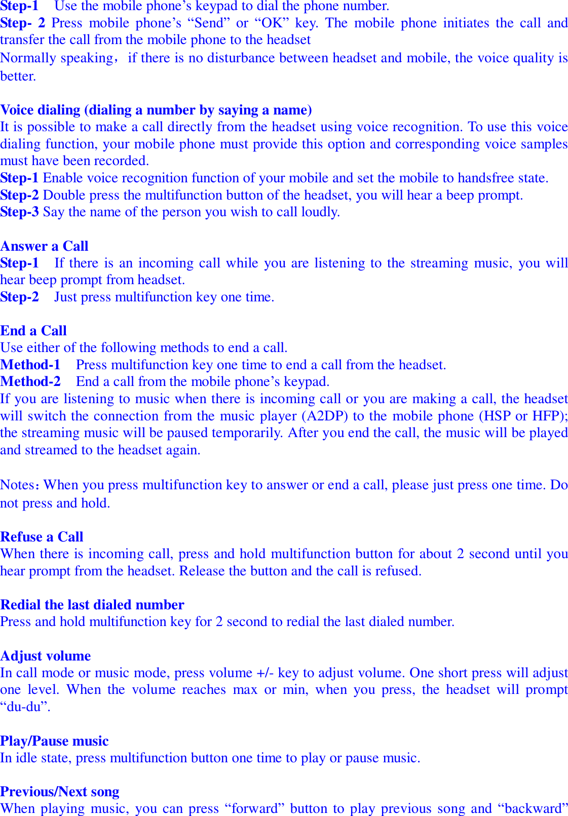   Step-1  Use the mobile phone’s keypad to dial the phone number. Step- 2 Press mobile phone’s “Send” or  “OK” key. The mobile phone initiates the call and transfer the call from the mobile phone to the headset Normally speaking，if there is no disturbance between headset and mobile, the voice quality is better.  Voice dialing (dialing a number by saying a name) It is possible to make a call directly from the headset using voice recognition. To use this voice dialing function, your mobile phone must provide this option and corresponding voice samples must have been recorded. Step-1 Enable voice recognition function of your mobile and set the mobile to handsfree state. Step-2 Double press the multifunction button of the headset, you will hear a beep prompt. Step-3 Say the name of the person you wish to call loudly.  Answer a Call  Step-1  If there is an incoming call while you are listening to the streaming music, you will hear beep prompt from headset. Step-2  Just press multifunction key one time.  End a Call                                                                        Use either of the following methods to end a call. Method-1  Press multifunction key one time to end a call from the headset. Method-2  End a call from the mobile phone’s keypad. If you are listening to music when there is incoming call or you are making a call, the headset will switch the connection from the music player (A2DP) to the mobile phone (HSP or HFP); the streaming music will be paused temporarily. After you end the call, the music will be played and streamed to the headset again.  Notes：When you press multifunction key to answer or end a call, please just press one time. Do not press and hold.   Refuse a Call                                                                        When there is incoming call, press and hold multifunction button for about 2 second until you hear prompt from the headset. Release the button and the call is refused.   Redial the last dialed number                                                  Press and hold multifunction key for 2 second to redial the last dialed number.  Adjust volume                                                                        In call mode or music mode, press volume +/- key to adjust volume. One short press will adjust one level. When the volume reaches max or min, when you press, the headset will prompt “du-du”.   Play/Pause music In idle state, press multifunction button one time to play or pause music.  Previous/Next song                                                                        When playing music, you can press “forward” button to play previous song and “backward” 