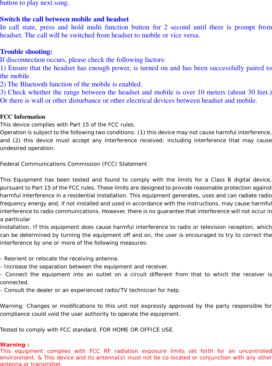   button to play next song.   Switch the call between mobile and headset In call state, press and hold multi function button for 2 second until there is prompt from headset. The call will be switched from headset to mobile or vice versa.  Trouble shooting: If disconnection occurs, please check the following factors: 1) Ensure that the headset has enough power, is turned on and has been successfully paired to the mobile.  2) The Bluetooth function of the mobile is enabled. 3) Check whether the range between the headset and mobile is over 10 meters (about 30 feet.) Or there is wall or other disturbance or other electrical devices between headset and mobile.    FCC Information This device complies with Part 15 of the FCC rules. Operation is subject to the following two conditions: (1) this device may not cause harmful interference, and (2) this device must accept any interference received; including interference that may cause undesired operation.  Federal Communications Commission (FCC) Statement  This Equipment has been tested and found to comply with the limits for a Class B digital device, pursuant to Part 15 of the FCC rules. These limits are designed to provide reasonable protection against harmful interference in a residential installation. This equipment generates, uses and can radiate radio frequency energy and, if not installed and used in accordance with the instructions, may cause harmful interference to radio communications. However, there is no guarantee that interference will not occur in a particular installation. If this equipment does cause harmful interference to radio or television reception, which can be determined by turning the equipment off and on, the user is encouraged to try to correct the interference by one or more of the following measures:  - Reorient or relocate the receiving antenna. - Increase the separation between the equipment and receiver. - Connect the equipment into an outlet on a circuit different from that to which the receiver is connected. - Consult the dealer or an experienced radio/TV technician for help.  Warning: Changes or modifications to this unit not expressly approved by the party responsible for compliance could void the user authority to operate the equipment.  Tested to comply with FCC standard. FOR HOME OR OFFICE USE.  Warning : This equipment complies with FCC RF radiation exposure limits set forth for an uncontrolled environment. &amp; This device and its antenna(s) must not be co-located or conjunction with any other antenna or transmitter. 