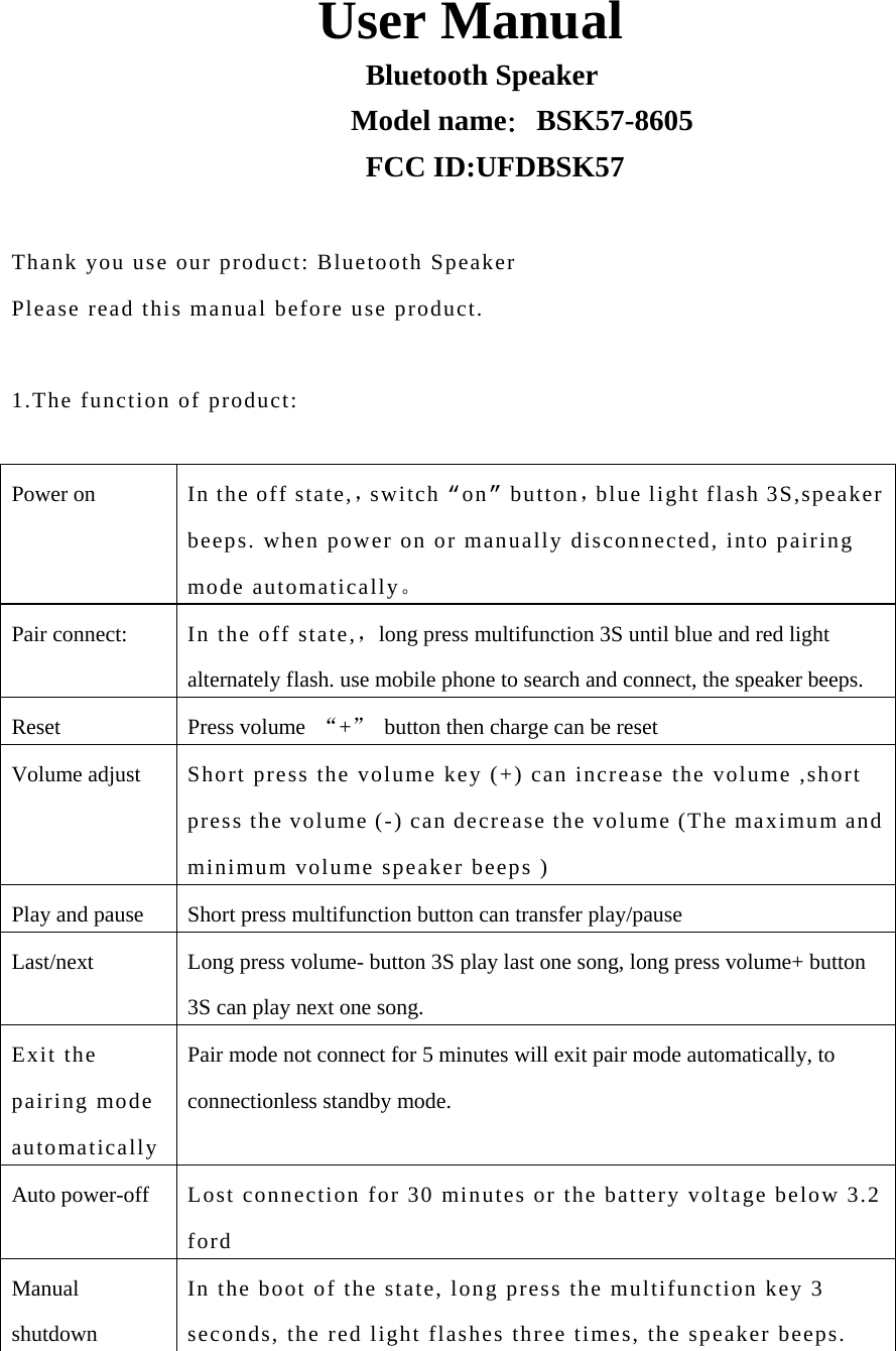                         User Manual                         Bluetooth Speaker                        Model name：BSK57-8605                         FCC ID:UFDBSK57  Thank you use our product: Bluetooth Speaker Please read this manual before use product.  1.The function of product:  Power on  In the off state,，switch “on” button，blue light flash 3S,speaker beeps. when power on or manually disconnected, into pairing mode automatically。 Pair connect:  In the off state,，long press multifunction 3S until blue and red light alternately flash. use mobile phone to search and connect, the speaker beeps. Reset Press volume “+”  button then charge can be reset Volume adjust  Short press the volume key (+) can increase the volume ,short press the volume (-) can decrease the volume (The maximum and minimum volume speaker beeps ) Play and pause  Short press multifunction button can transfer play/pause Last/next  Long press volume- button 3S play last one song, long press volume+ button 3S can play next one song. Exit the pairing mode automatically Pair mode not connect for 5 minutes will exit pair mode automatically, to connectionless standby mode. Auto power-off  Lost connection for 30 minutes or the battery voltage below 3.2 ford Manual shutdown In the boot of the state, long press the multifunction key 3 seconds, the red light flashes three times, the speaker beeps. 