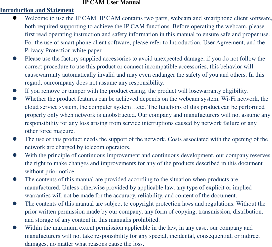  IP CAM User Manual Introduction and Statement  Welcome to use the IP CAM. IP CAM contains two parts, webcam and smartphone client software, both required supporting to achieve the IP CAM functions. Before operating the webcam, please first read operating instruction and safety information in this manual to ensure safe and proper use. For the use of smart phone client software, please refer to Introduction, User Agreement, and the Privacy Protection white paper.  Please use the factory supplied accessories to avoid unexpected damage, if you do not follow the correct procedure to use this product or connect incompatible accessories, this behavior will causewarranty automatically invalid and may even endanger the safety of you and others. In this regard, ourcompany does not assume any responsibility.    If you remove or tamper with the product casing, the product will losewarranty eligibility.    Whether the product features can be achieved depends on the webcam system, Wi-Fi network, the cloud service system, the computer system…etc. The functions of this product can be performed properly only when network is unobstructed. Our company and manufacturers will not assume any responsibility for any loss arising from service interruptions caused by network failure or any other force majeure.  The use of this product needs the support of the network. Costs associated with the opening of the network are charged by telecom operators.  With the principle of continuous improvement and continuous development, our company reserves the right to make changes and improvements for any of the products described in this document without prior notice.  The contents of this manual are provided according to the situation when products are manufactured. Unless otherwise provided by applicable law, any type of explicit or implied warranties will not be made for the accuracy, reliability, and content of the document.  The contents of this manual are subject to copyright protection laws and regulations. Without the prior written permission made by our company, any form of copying, transmission, distribution, and storage of any content in this manualis prohibited.  Within the maximum extent permission applicable in the law, in any case, our company and manufacturers will not take responsibility for any special, incidental, consequential, or indirect damages, no matter what reasons cause the loss. 