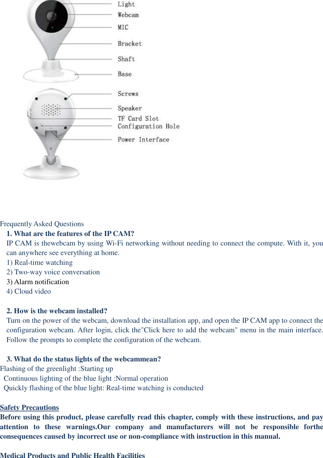  Frequently Asked Questions 1. What are the features of the IP CAM? IP CAM is thewebcam by using Wi-Fi networking without needing to connect the compute. With it, you can anywhere see everything at home. 1) Real-time watching 2) Two-way voice conversation   3) Alarm notification   4) Cloud video  2. How is the webcam installed? Turn on the power of the webcam, download the installation app, and open the IP CAM app to connect the configuration webcam. After login, click the&quot;Click here to add the webcam&quot; menu in the main interface. Follow the prompts to complete the configuration of the webcam.  3. What do the status lights of the webcammean? Flashing of the greenlight :Starting up Continuous lighting of the blue light :Normal operation Quickly flashing of the blue light: Real-time watching is conducted  Safety Precautions Before using this product, please carefully read this chapter, comply with these instructions, and pay attention  to  these  warnings.Our  company  and  manufacturers  will  not  be  responsible  forthe consequences caused by incorrect use or non-compliance with instruction in this manual.  Medical Products and Public Health Facilities 