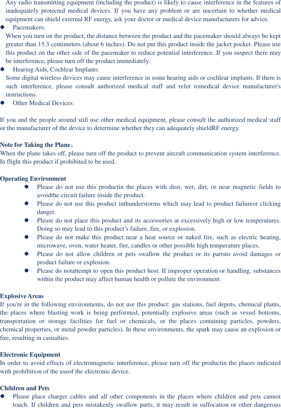 Any radio transmitting equipment (including the product) is likely to cause interference in the features of inadequately  protected  medical  devices.  If  you  have  any problem or  are  uncertain  to  whether  medical equipment can shield external RF energy, ask your doctor or medical device manufacturers for advice.  Pacemakers: When you turn on the product, the distance between the product and the pacemaker should always be kept greater than 15.3 centimeters (about 6 inches). Do not put this product inside the jacket pocket. Please use this product on the other side of the pacemaker to reduce potential interference. If you suspect there may be interference, please turn off the product immediately.  Hearing Aids, Cochlear Implants: Some digital wireless devices may cause interference in some hearing aids or cochlear implants. If there is such  interference,  please  consult  authorized  medical  staff  and  refer  tomedical  device  manufacturer&apos;s instructions.  Other Medical Devices:  If you and the people around still use other medical equipment, please consult the authorized medical staff or the manufacturer of the device to determine whether they can adequately shieldRF energy.  Note for Taking the Plane。 When the plane takes off, please turn off the product to prevent aircraft communication system interference. In flight this product if prohibited to be used.  Operating Environment  Please do not use this  productin  the  places  with  dust,  wet,  dirt,  or  near  magnetic  fields  to avoidthe circuit failure inside the product.  Please do not use this product inthunderstorms which may lead to product failureor clicking danger.  Please do not place this product and its accessories at excessively high or low temperatures. Doing so may lead to this product’s failure, fire, or explosion.  Please do not make this product  near a heat source or naked  fire, such as  electric heating, microwave, oven, water heater, fire, candles or other possible high temperature places.  Please  do  not  allow  children  or  pets  swallow  the  product  or  its  partsto  avoid  damages  or product failure or explosion.  Please do notattempt to open this product host. If improper operation or handling, substances within the product may affect human health or pollute the environment.  Explosive Areas If you&apos;re in the following environments, do not use this product: gas stations, fuel depots, chemical plants, the  places  where  blasting  work  is  being  performed,  potentially  explosive  areas  (such  as  vessel  bottoms, transportation  or  storage  facilities  for  fuel  or  chemicals,  or  the  places  containing  particles,  powders, chemical properties, or metal powder particles). In these environments, the spark may cause an explosion or fire, resulting in casualties.  Electronic Equipment In order to avoid effects of electromagnetic interference, please turn off the productin the places indicated with prohibition of the useof the electronic device.  Children and Pets  Please  place  charger  cables  and  all  other  components  in  the  places  where  children  and  pets  cannot touch. If children and pets mistakenly swallow parts, it may result in suffocation or other dangerous 