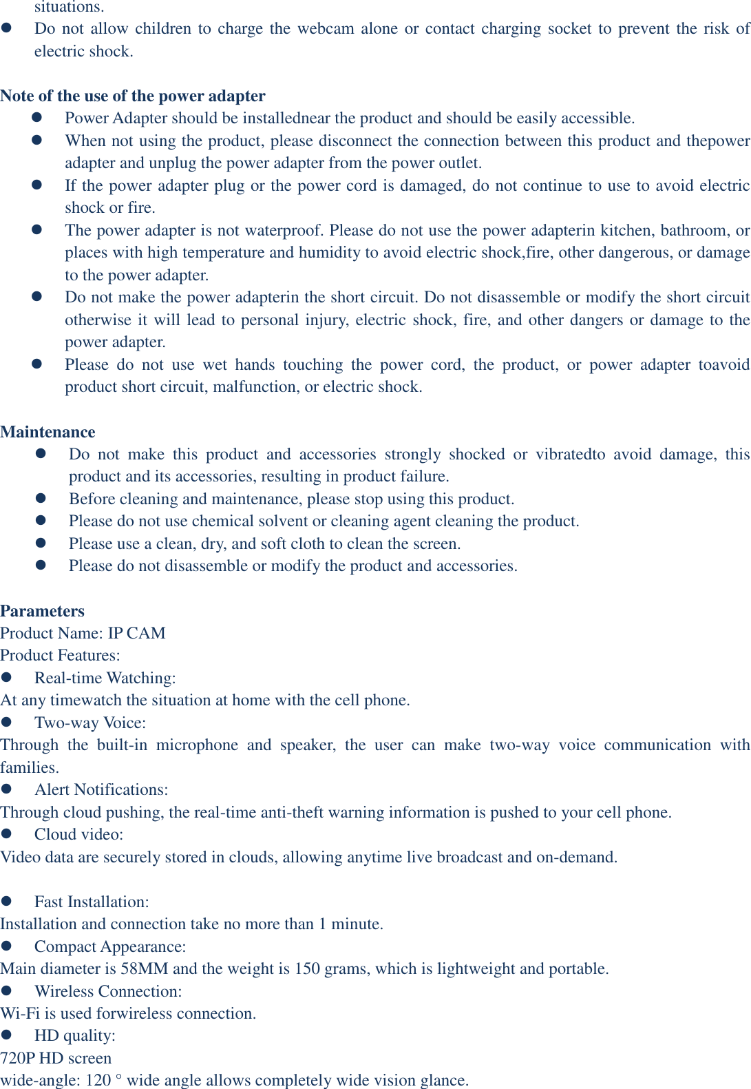 situations.    Do not allow children to charge the webcam alone or contact charging socket to prevent the risk of electric shock.  Note of the use of the power adapter  Power Adapter should be installednear the product and should be easily accessible.  When not using the product, please disconnect the connection between this product and thepower adapter and unplug the power adapter from the power outlet.  If the power adapter plug or the power cord is damaged, do not continue to use to avoid electric shock or fire.  The power adapter is not waterproof. Please do not use the power adapterin kitchen, bathroom, or places with high temperature and humidity to avoid electric shock,fire, other dangerous, or damage to the power adapter.  Do not make the power adapterin the short circuit. Do not disassemble or modify the short circuit otherwise it will lead to personal injury, electric shock, fire, and other dangers or damage to the power adapter.  Please  do  not  use  wet  hands  touching  the  power  cord,  the  product,  or  power  adapter  toavoid product short circuit, malfunction, or electric shock.  Maintenance  Do  not  make  this  product  and  accessories  strongly  shocked  or  vibratedto  avoid  damage,  this product and its accessories, resulting in product failure.  Before cleaning and maintenance, please stop using this product.  Please do not use chemical solvent or cleaning agent cleaning the product.  Please use a clean, dry, and soft cloth to clean the screen.  Please do not disassemble or modify the product and accessories.  Parameters Product Name: IP CAM Product Features:  Real-time Watching:   At any timewatch the situation at home with the cell phone.  Two-way Voice:   Through  the  built-in  microphone  and  speaker,  the  user  can  make  two-way  voice  communication  with families.  Alert Notifications:   Through cloud pushing, the real-time anti-theft warning information is pushed to your cell phone.  Cloud video:   Video data are securely stored in clouds, allowing anytime live broadcast and on-demand.   Fast Installation:   Installation and connection take no more than 1 minute.  Compact Appearance:   Main diameter is 58MM and the weight is 150 grams, which is lightweight and portable.  Wireless Connection:   Wi-Fi is used forwireless connection.  HD quality:   720P HD screen   wide-angle: 120 ° wide angle allows completely wide vision glance. 