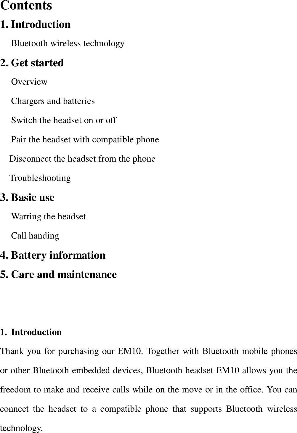  Contents                                                   1. Introduction Bluetooth wireless technology 2. Get started Overview Chargers and batteries Switch the headset on or off  Pair the headset with compatible phone  Disconnect the headset from the phone Troubleshooting  3. Basic use  Warring the headset Call handing 4. Battery information 5. Care and maintenance                                   1. Introduction Thank you for purchasing our EM10. Together with Bluetooth mobile phones or other Bluetooth embedded devices, Bluetooth headset EM10 allows you the freedom to make and receive calls while on the move or in the office. You can connect the headset to a compatible phone that supports Bluetooth wireless technology. 