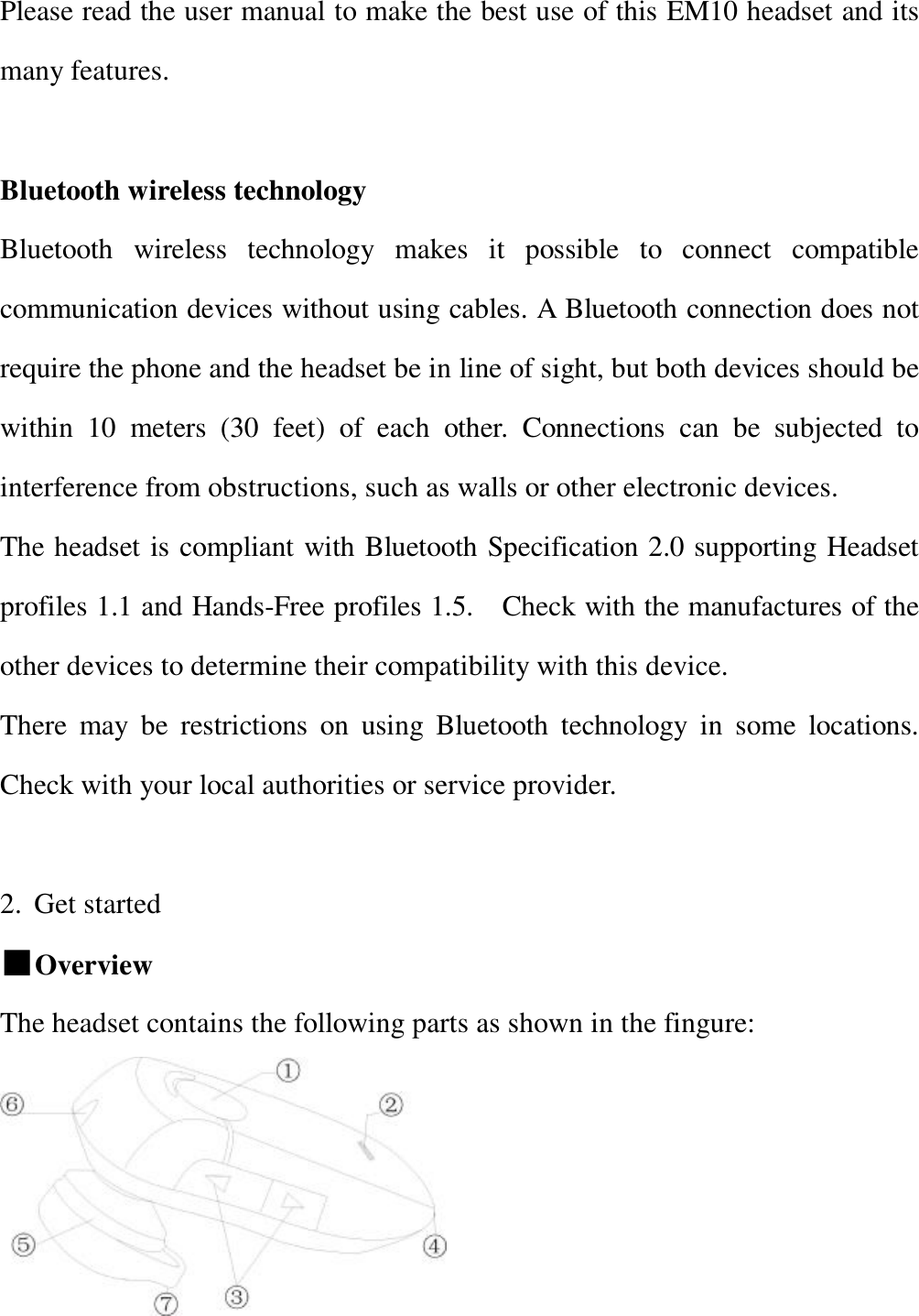   Please read the user manual to make the best use of this EM10 headset and its many features.                                               Bluetooth wireless technology  Bluetooth wireless technology makes it possible to connect compatible communication devices without using cables. A Bluetooth connection does not require the phone and the headset be in line of sight, but both devices should be within 10 meters (30 feet) of each other. Connections can be subjected to interference from obstructions, such as walls or other electronic devices.              The headset is compliant with Bluetooth Specification 2.0 supporting Headset profiles 1.1 and Hands-Free profiles 1.5.  Check with the manufactures of the other devices to determine their compatibility with this device.            There may be restrictions on using Bluetooth technology in some locations. Check with your local authorities or service provider.          2. Get started                              ■Overview   The headset contains the following parts as shown in the fingure:  