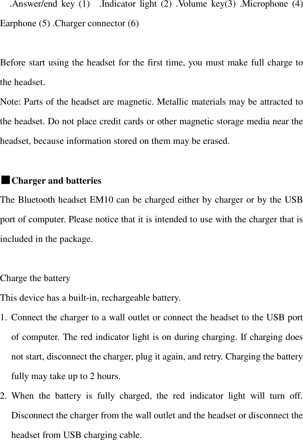     .Answer/end key (1)  .Indicator light (2) .Volume key(3) .Microphone (4) Earphone (5) .Charger connector (6)             Before start using the headset for the first time, you must make full charge to the headset.  Note: Parts of the headset are magnetic. Metallic materials may be attracted to the headset. Do not place credit cards or other magnetic storage media near the headset, because information stored on them may be erased.                                       ■Charger and batteries               The Bluetooth headset EM10 can be charged either by charger or by the USB port of computer. Please notice that it is intended to use with the charger that is included in the package.   Charge the battery  This device has a built-in, rechargeable battery.  1. Connect the charger to a wall outlet or connect the headset to the USB port of computer. The red indicator light is on during charging. If charging does not start, disconnect the charger, plug it again, and retry. Charging the battery fully may take up to 2 hours. 2. When the battery is fully charged, the red indicator light will turn off.   Disconnect the charger from the wall outlet and the headset or disconnect the headset from USB charging cable. 