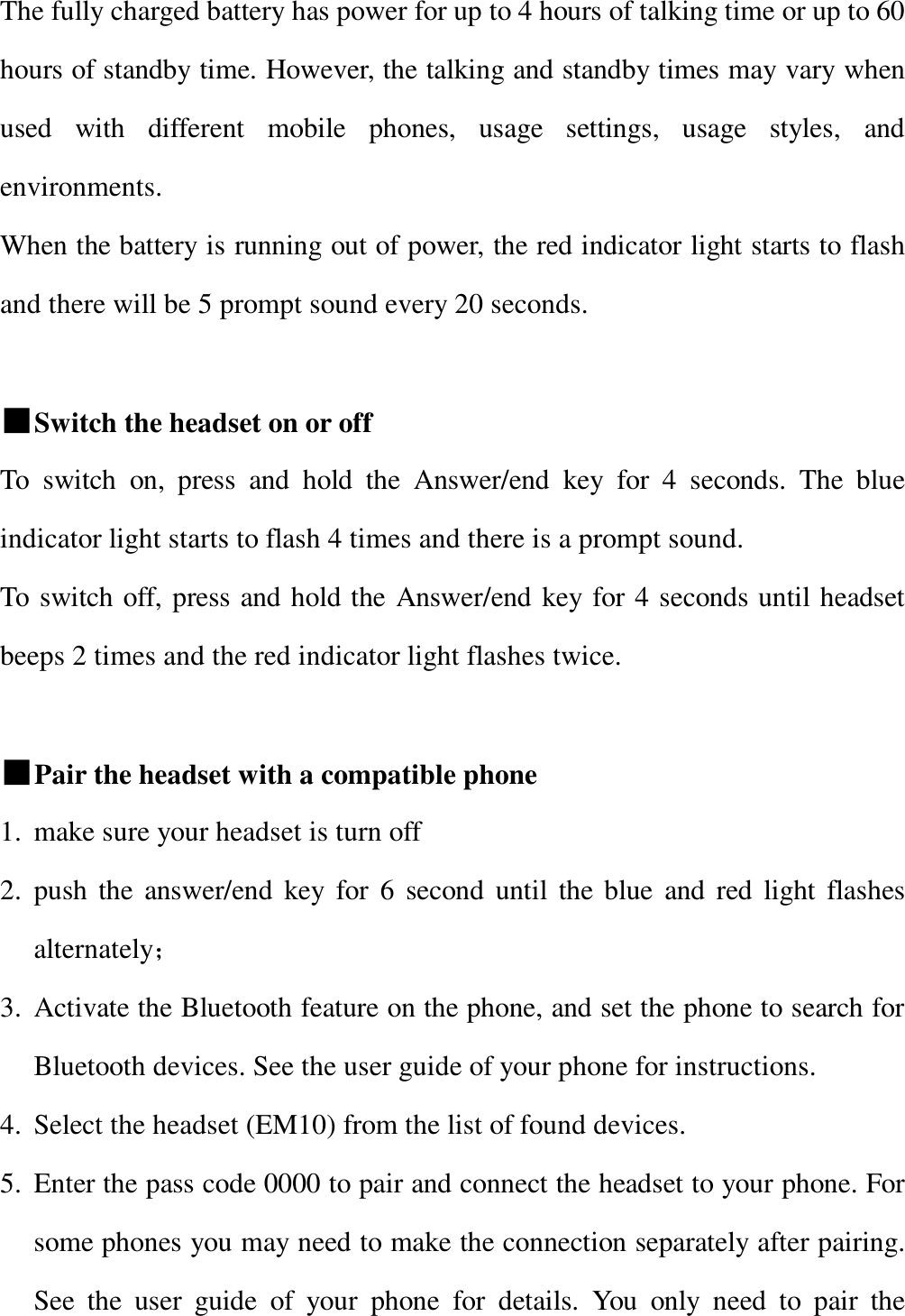   The fully charged battery has power for up to 4 hours of talking time or up to 60 hours of standby time. However, the talking and standby times may vary when used with different mobile phones, usage settings, usage styles, and environments. When the battery is running out of power, the red indicator light starts to flash and there will be 5 prompt sound every 20 seconds.  ■Switch the headset on or off To switch on, press and hold the Answer/end key for 4 seconds. The blue indicator light starts to flash 4 times and there is a prompt sound.  To switch off, press and hold the Answer/end key for 4 seconds until headset beeps 2 times and the red indicator light flashes twice.  ■Pair the headset with a compatible phone 1. make sure your headset is turn off 2. push the answer/end key for 6 second until the blue and red light flashes alternately； 3. Activate the Bluetooth feature on the phone, and set the phone to search for Bluetooth devices. See the user guide of your phone for instructions. 4. Select the headset (EM10) from the list of found devices. 5. Enter the pass code 0000 to pair and connect the headset to your phone. For some phones you may need to make the connection separately after pairing. See the user guide of your phone for details. You only need to pair the 