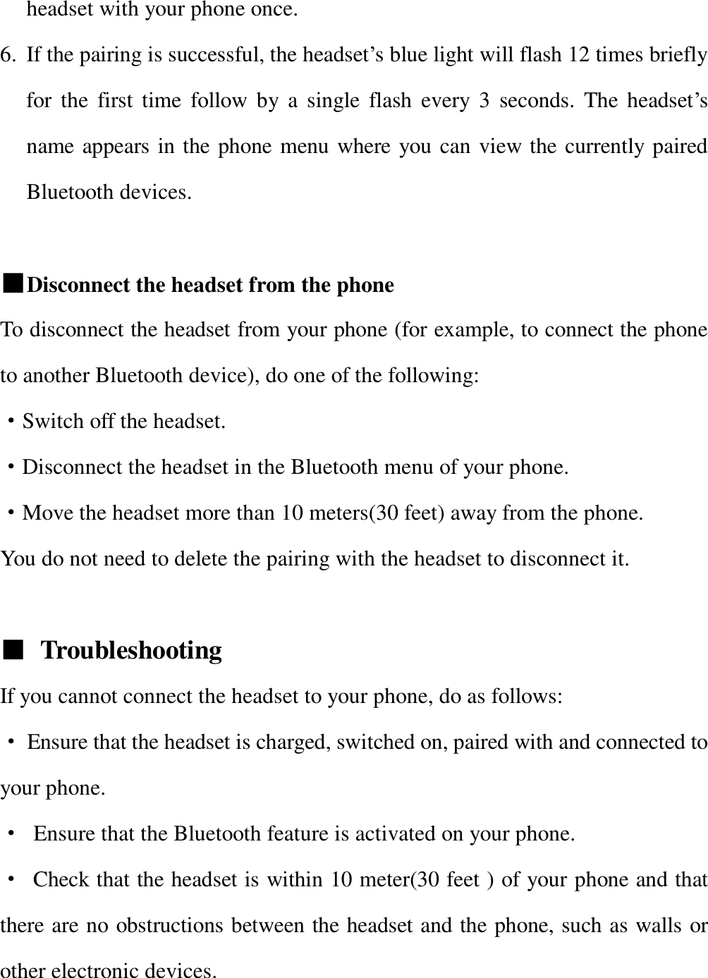   headset with your phone once. 6. If the pairing is successful, the headset’s blue light will flash 12 times briefly for the first time follow by a single flash every 3 seconds. The headset’s name appears in the phone menu where you can view the currently paired Bluetooth devices.  ■Disconnect the headset from the phone To disconnect the headset from your phone (for example, to connect the phone to another Bluetooth device), do one of the following:   ·Switch off the headset. ·Disconnect the headset in the Bluetooth menu of your phone. ·Move the headset more than 10 meters(30 feet) away from the phone. You do not need to delete the pairing with the headset to disconnect it.  ■ Troubleshooting  If you cannot connect the headset to your phone, do as follows: · Ensure that the headset is charged, switched on, paired with and connected to your phone. · Ensure that the Bluetooth feature is activated on your phone. · Check that the headset is within 10 meter(30 feet ) of your phone and that there are no obstructions between the headset and the phone, such as walls or other electronic devices.  