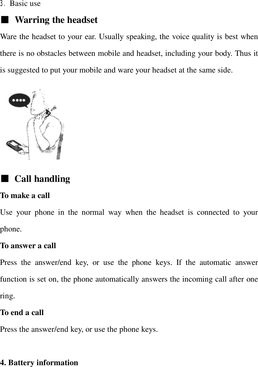   3. Basic use   ■ Warring the headset Ware the headset to your ear. Usually speaking, the voice quality is best when there is no obstacles between mobile and headset, including your body. Thus it is suggested to put your mobile and ware your headset at the same side.   ■ Call handling To make a call Use your phone in the normal way when the headset is connected to your phone. To answer a call Press the answer/end key, or use the phone keys. If the automatic answer function is set on, the phone automatically answers the incoming call after one ring. To end a call Press the answer/end key, or use the phone keys.  4. Battery information 