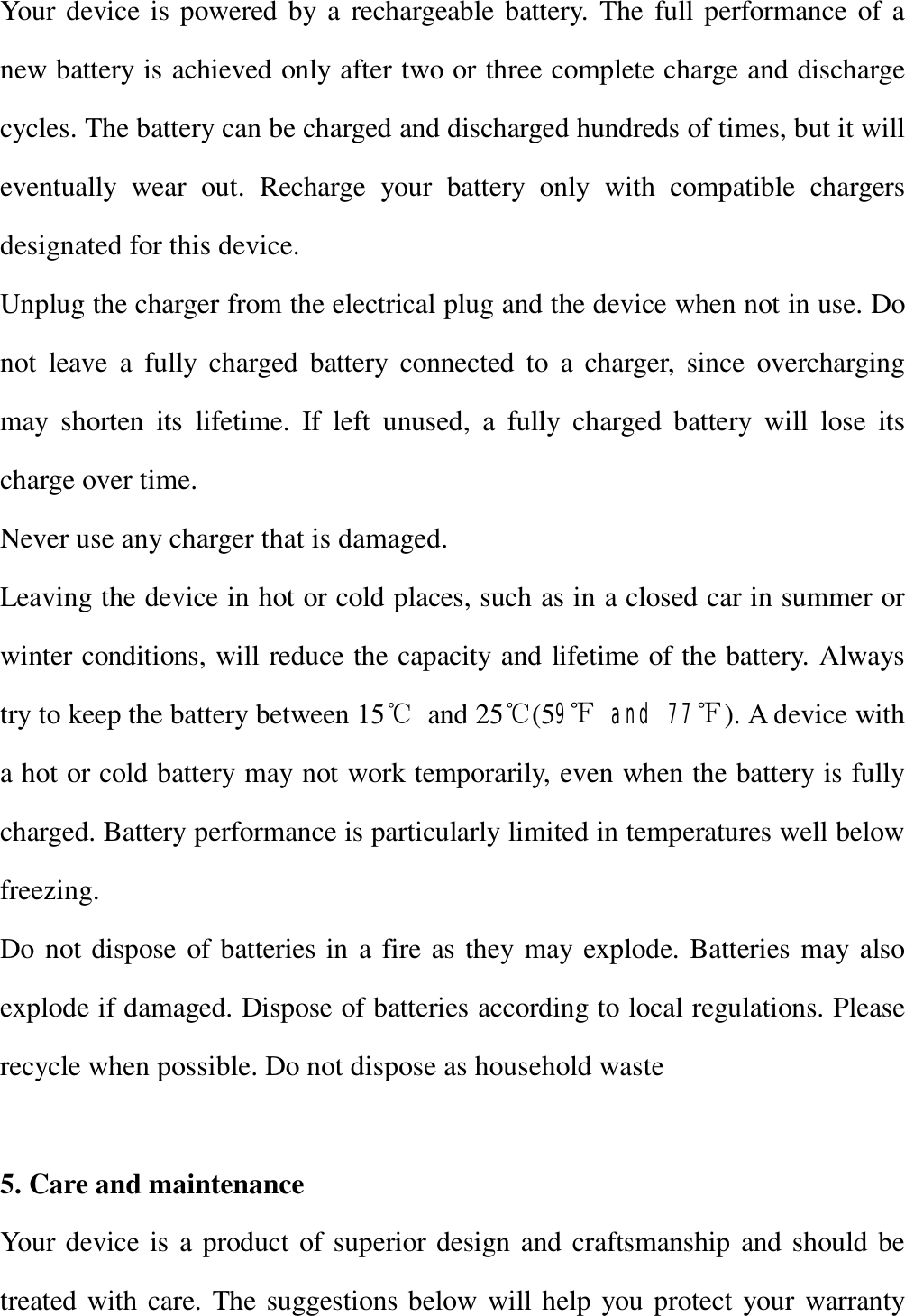   Your device is powered by a rechargeable battery. The full performance of a new battery is achieved only after two or three complete charge and discharge cycles. The battery can be charged and discharged hundreds of times, but it will eventually wear out. Recharge your battery only with compatible chargers designated for this device. Unplug the charger from the electrical plug and the device when not in use. Do not leave a fully charged battery connected to a charger, since overcharging may shorten its lifetime. If left unused, a fully charged battery will lose its charge over time. Never use any charger that is damaged. Leaving the device in hot or cold places, such as in a closed car in summer or winter conditions, will reduce the capacity and lifetime of the battery. Always try to keep the battery between 15℃ and 25℃(59℉ and 77℉). A device with a hot or cold battery may not work temporarily, even when the battery is fully charged. Battery performance is particularly limited in temperatures well below freezing. Do not dispose of batteries in a fire as they may explode. Batteries may also explode if damaged. Dispose of batteries according to local regulations. Please recycle when possible. Do not dispose as household waste  5. Care and maintenance Your device is a product of superior design and craftsmanship and should be treated with care. The suggestions below will help you protect your warranty 