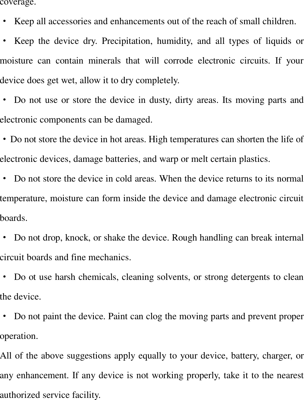   coverage. · Keep all accessories and enhancements out of the reach of small children. · Keep the device dry. Precipitation, humidity, and all types of liquids or moisture can contain minerals that will corrode electronic circuits. If your device does get wet, allow it to dry completely. · Do not use or store the device in dusty, dirty areas. Its moving parts and electronic components can be damaged. · Do not store the device in hot areas. High temperatures can shorten the life of electronic devices, damage batteries, and warp or melt certain plastics. · Do not store the device in cold areas. When the device returns to its normal temperature, moisture can form inside the device and damage electronic circuit boards. · Do not drop, knock, or shake the device. Rough handling can break internal circuit boards and fine mechanics. · Do ot use harsh chemicals, cleaning solvents, or strong detergents to clean the device. · Do not paint the device. Paint can clog the moving parts and prevent proper operation. All of the above suggestions apply equally to your device, battery, charger, or any enhancement. If any device is not working properly, take it to the nearest authorized service facility.     