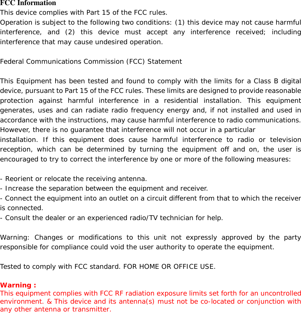   FCC Information This device complies with Part 15 of the FCC rules. Operation is subject to the following two conditions: (1) this device may not cause harmful interference, and (2) this device must accept any interference received; including interference that may cause undesired operation.  Federal Communications Commission (FCC) Statement  This Equipment has been tested and found to comply with the limits for a Class B digital device, pursuant to Part 15 of the FCC rules. These limits are designed to provide reasonable protection against harmful interference in a residential installation. This equipment generates, uses and can radiate radio frequency energy and, if not installed and used in accordance with the instructions, may cause harmful interference to radio communications. However, there is no guarantee that interference will not occur in a particular installation. If this equipment does cause harmful interference to radio or television reception, which can be determined by turning the equipment off and on, the user is encouraged to try to correct the interference by one or more of the following measures:  - Reorient or relocate the receiving antenna. - Increase the separation between the equipment and receiver. - Connect the equipment into an outlet on a circuit different from that to which the receiver is connected. - Consult the dealer or an experienced radio/TV technician for help.  Warning: Changes or modifications to this unit not expressly approved by the party responsible for compliance could void the user authority to operate the equipment.  Tested to comply with FCC standard. FOR HOME OR OFFICE USE.  Warning : This equipment complies with FCC RF radiation exposure limits set forth for an uncontrolled environment. &amp; This device and its antenna(s) must not be co-located or conjunction with any other antenna or transmitter.    