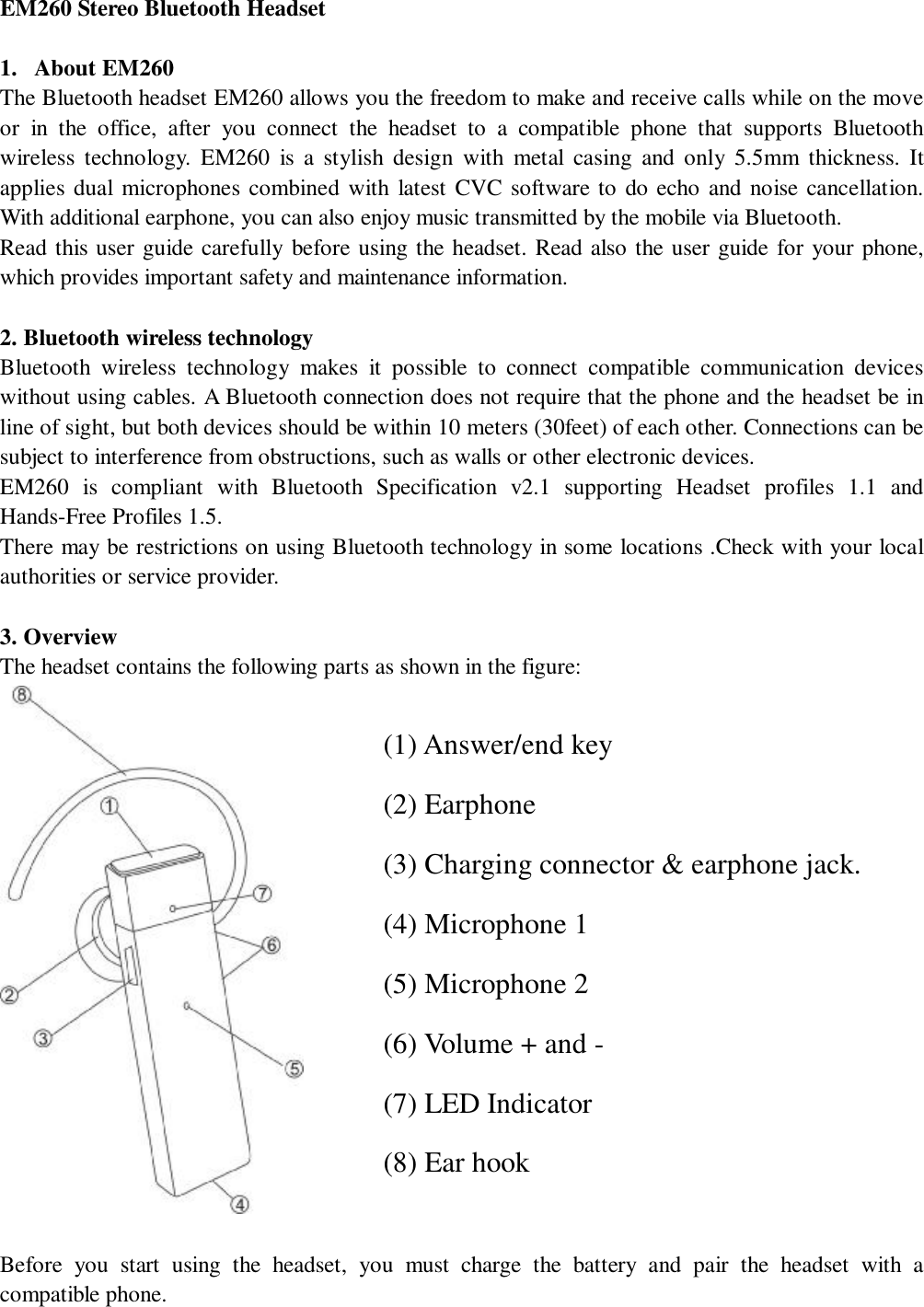   EM260 Stereo Bluetooth Headset                                  1. About EM260                                               The Bluetooth headset EM260 allows you the freedom to make and receive calls while on the move or in the office, after you connect the headset to a compatible phone that supports Bluetooth wireless technology. EM260 is a stylish design with metal casing and only 5.5mm thickness. It applies dual microphones combined with latest CVC software to do echo and noise cancellation. With additional earphone, you can also enjoy music transmitted by the mobile via Bluetooth.   Read this user guide carefully before using the headset. Read also the user guide for your phone, which provides important safety and maintenance information.  2. Bluetooth wireless technology  Bluetooth wireless technology makes it possible to connect compatible communication devices without using cables. A Bluetooth connection does not require that the phone and the headset be in line of sight, but both devices should be within 10 meters (30feet) of each other. Connections can be subject to interference from obstructions, such as walls or other electronic devices.       EM260 is compliant with Bluetooth Specification v2.1 supporting Headset profiles 1.1 and Hands-Free Profiles 1.5.            There may be restrictions on using Bluetooth technology in some locations .Check with your local authorities or service provider.                                       3. Overview   The headset contains the following parts as shown in the figure:    Before you start using the headset, you must charge the battery and pair the headset with a compatible phone. (1) Answer/end key (2) Earphone (3) Charging connector &amp; earphone jack. (4) Microphone 1 (5) Microphone 2 (6) Volume + and - (7) LED Indicator  (8) Ear hook 