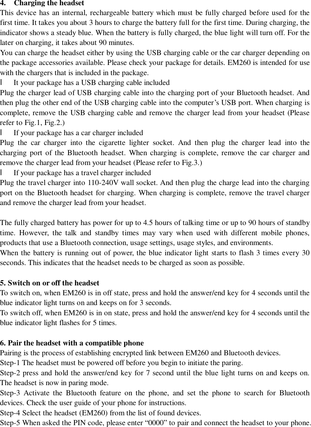                                        4.  Charging the headset               This device has an internal, rechargeable battery which must be fully charged before used for the first time. It takes you about 3 hours to charge the battery full for the first time. During charging, the indicator shows a steady blue. When the battery is fully charged, the blue light will turn off. For the later on charging, it takes about 90 minutes.  You can charge the headset either by using the USB charging cable or the car charger depending on the package accessories available. Please check your package for details. EM260 is intended for use with the chargers that is included in the package. l It your package has a USB charging cable included Plug the charger lead of USB charging cable into the charging port of your Bluetooth headset. And then plug the other end of the USB charging cable into the computer’s USB port. When charging is complete, remove the USB charging cable and remove the charger lead from your headset (Please refer to Fig.1, Fig.2.) l If your package has a car charger included Plug the car charger into the cigarette lighter socket. And then plug the charger lead into the charging port of the Bluetooth headset. When charging is complete, remove the car charger and remove the charger lead from your headset (Please refer to Fig.3.) l If your package has a travel charger included Plug the travel charger into 110-240V wall socket. And then plug the charge lead into the charging port on the Bluetooth headset for charging. When charging is complete, remove the travel charger and remove the charger lead from your headset.  The fully charged battery has power for up to 4.5 hours of talking time or up to 90 hours of standby time. However, the talk and standby times may vary when used with different mobile phones, products that use a Bluetooth connection, usage settings, usage styles, and environments. When the battery is running out of power, the blue indicator light starts to flash 3 times every 30 seconds. This indicates that the headset needs to be charged as soon as possible.  5. Switch on or off the headset To switch on, when EM260 is in off state, press and hold the answer/end key for 4 seconds until the blue indicator light turns on and keeps on for 3 seconds.  To switch off, when EM260 is in on state, press and hold the answer/end key for 4 seconds until the blue indicator light flashes for 5 times.   6. Pair the headset with a compatible phone Pairing is the process of establishing encrypted link between EM260 and Bluetooth devices.  Step-1 The headset must be powered off before you begin to initiate the paring.  Step-2 press and hold the answer/end key for 7 second until the blue light turns on and keeps on. The headset is now in paring mode.  Step-3 Activate the Bluetooth feature on the phone, and set the phone to search for Bluetooth devices. Check the user guide of your phone for instructions. Step-4 Select the headset (EM260) from the list of found devices. Step-5 When asked the PIN code, please enter “0000” to pair and connect the headset to your phone. 