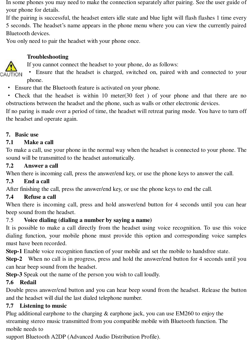   In some phones you may need to make the connection separately after pairing. See the user guide of your phone for details.  If the pairing is successful, the headset enters idle state and blue light will flash flashes 1 time every 5 seconds. The headset’s name appears in the phone menu where you can view the currently paired Bluetooth devices. You only need to pair the headset with your phone once.  Troubleshooting  If you cannot connect the headset to your phone, do as follows: · Ensure that the headset is charged, switched on, paired with and connected to your phone. · Ensure that the Bluetooth feature is activated on your phone. · Check that the headset is within 10 meter(30 feet ) of your phone and that there are no obstructions between the headset and the phone, such as walls or other electronic devices. If no paring is made over a period of time, the headset will retreat paring mode. You have to turn off the headset and operate again.   7. Basic use   7.1 Make a call To make a call, use your phone in the normal way when the headset is connected to your phone. The sound will be transmitted to the headset automatically. 7.2 Answer a call When there is incoming call, press the answer/end key, or use the phone keys to answer the call. 7.3 End a call After finishing the call, press the answer/end key, or use the phone keys to end the call. 7.4 Refuse a call When there is incoming call, press and hold answer/end button for 4 seconds until you can hear beep sound from the headset. 7.5  Voice dialing (dialing a number by saying a name) It is possible to make a call directly from the headset using voice recognition. To use this voice dialing function, your mobile phone must provide this option and corresponding voice samples must have been recorded. Step-1 Enable voice recognition function of your mobile and set the mobile to handsfree state. Step-2  When no call is in progress, press and hold the answer/end button for 4 seconds until you can hear beep sound from the headset. Step-3 Speak out the name of the person you wish to call loudly. 7.6  Redail  Double press answer/end button and you can hear beep sound from the headset. Release the button and the headset will dial the last dialed telephone number.  7.7  Listening to music Plug additional earphone to the charging &amp; earphone jack, you can use EM260 to enjoy the streaming stereo music transmitted from you compatible mobile with Bluetooth function. The mobile needs to support Bluetooth A2DP (Advanced Audio Distribution Profile). 