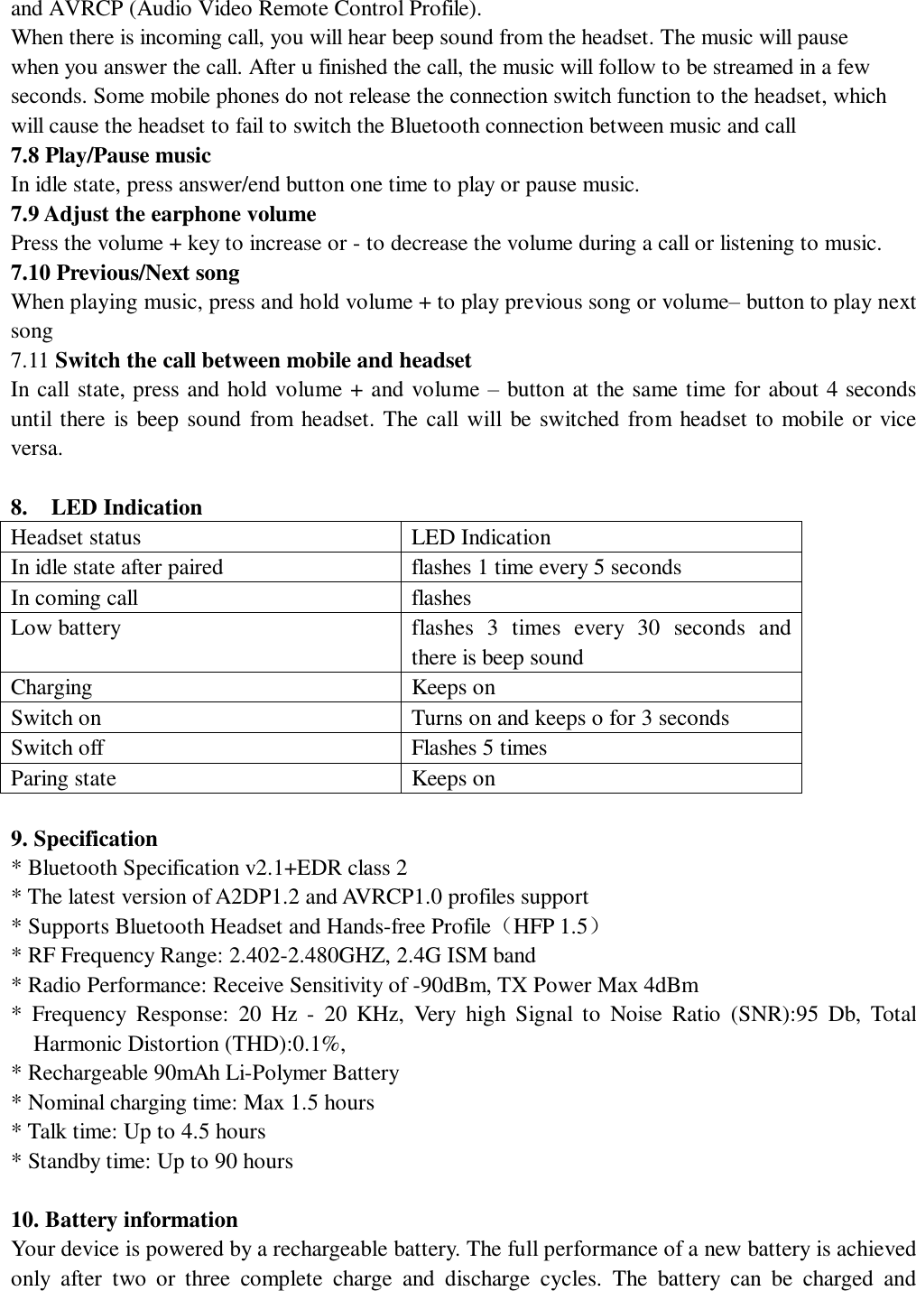   and AVRCP (Audio Video Remote Control Profile). When there is incoming call, you will hear beep sound from the headset. The music will pause when you answer the call. After u finished the call, the music will follow to be streamed in a few seconds. Some mobile phones do not release the connection switch function to the headset, which will cause the headset to fail to switch the Bluetooth connection between music and call  7.8 Play/Pause music In idle state, press answer/end button one time to play or pause music. 7.9 Adjust the earphone volume Press the volume + key to increase or - to decrease the volume during a call or listening to music.   7.10 Previous/Next song                                                                        When playing music, press and hold volume + to play previous song or volume– button to play next song 7.11 Switch the call between mobile and headset In call state, press and hold volume + and volume – button at the same time for about 4 seconds until there is beep sound from headset. The call will be switched from headset to mobile or vice versa.  8.  LED Indication Headset status  LED Indication In idle state after paired  flashes 1 time every 5 seconds In coming call  flashes  Low battery  flashes 3 times every 30 seconds and there is beep sound Charging  Keeps on  Switch on  Turns on and keeps o for 3 seconds Switch off  Flashes 5 times Paring state  Keeps on   9. Specification * Bluetooth Specification v2.1+EDR class 2  * The latest version of A2DP1.2 and AVRCP1.0 profiles support * Supports Bluetooth Headset and Hands-free Profile（HFP 1.5） * RF Frequency Range: 2.402-2.480GHZ, 2.4G ISM band * Radio Performance: Receive Sensitivity of -90dBm, TX Power Max 4dBm * Frequency Response: 20 Hz - 20 KHz, Very high Signal to Noise Ratio (SNR):95 Db, Total Harmonic Distortion (THD):0.1%, * Rechargeable 90mAh Li-Polymer Battery  * Nominal charging time: Max 1.5 hours  * Talk time: Up to 4.5 hours * Standby time: Up to 90 hours   10. Battery information Your device is powered by a rechargeable battery. The full performance of a new battery is achieved only after two or three complete charge and discharge cycles. The battery can be charged and 