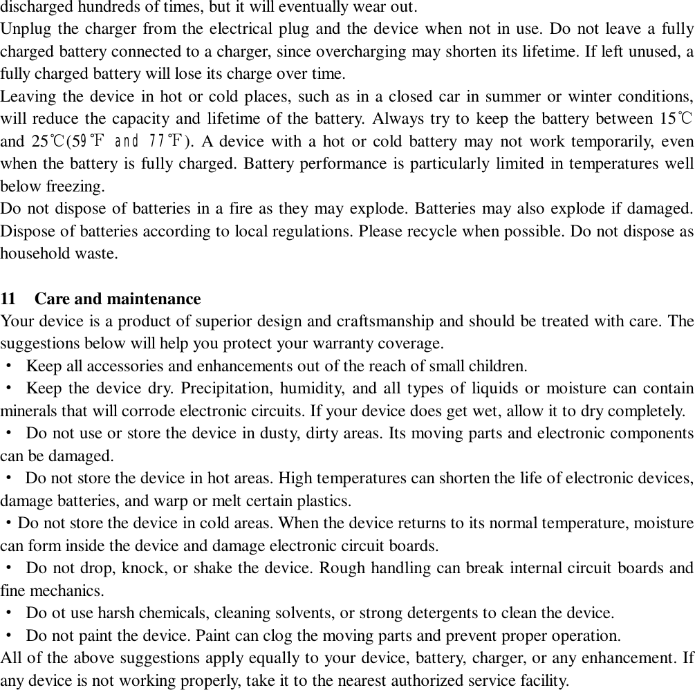   discharged hundreds of times, but it will eventually wear out.  Unplug the charger from the electrical plug and the device when not in use. Do not leave a fully charged battery connected to a charger, since overcharging may shorten its lifetime. If left unused, a fully charged battery will lose its charge over time. Leaving the device in hot or cold places, such as in a closed car in summer or winter conditions, will reduce the capacity and lifetime of the battery. Always try to keep the battery between 15℃ and 25℃(59℉ and 77℉). A device with a hot or cold battery may not work temporarily, even when the battery is fully charged. Battery performance is particularly limited in temperatures well below freezing. Do not dispose of batteries in a fire as they may explode. Batteries may also explode if damaged. Dispose of batteries according to local regulations. Please recycle when possible. Do not dispose as household waste.  11  Care and maintenance Your device is a product of superior design and craftsmanship and should be treated with care. The suggestions below will help you protect your warranty coverage. · Keep all accessories and enhancements out of the reach of small children. · Keep the device dry. Precipitation, humidity, and all types of liquids or moisture can contain minerals that will corrode electronic circuits. If your device does get wet, allow it to dry completely. · Do not use or store the device in dusty, dirty areas. Its moving parts and electronic components can be damaged. · Do not store the device in hot areas. High temperatures can shorten the life of electronic devices, damage batteries, and warp or melt certain plastics. · Do not store the device in cold areas. When the device returns to its normal temperature, moisture can form inside the device and damage electronic circuit boards. · Do not drop, knock, or shake the device. Rough handling can break internal circuit boards and fine mechanics. · Do ot use harsh chemicals, cleaning solvents, or strong detergents to clean the device. · Do not paint the device. Paint can clog the moving parts and prevent proper operation. All of the above suggestions apply equally to your device, battery, charger, or any enhancement. If any device is not working properly, take it to the nearest authorized service facility.              