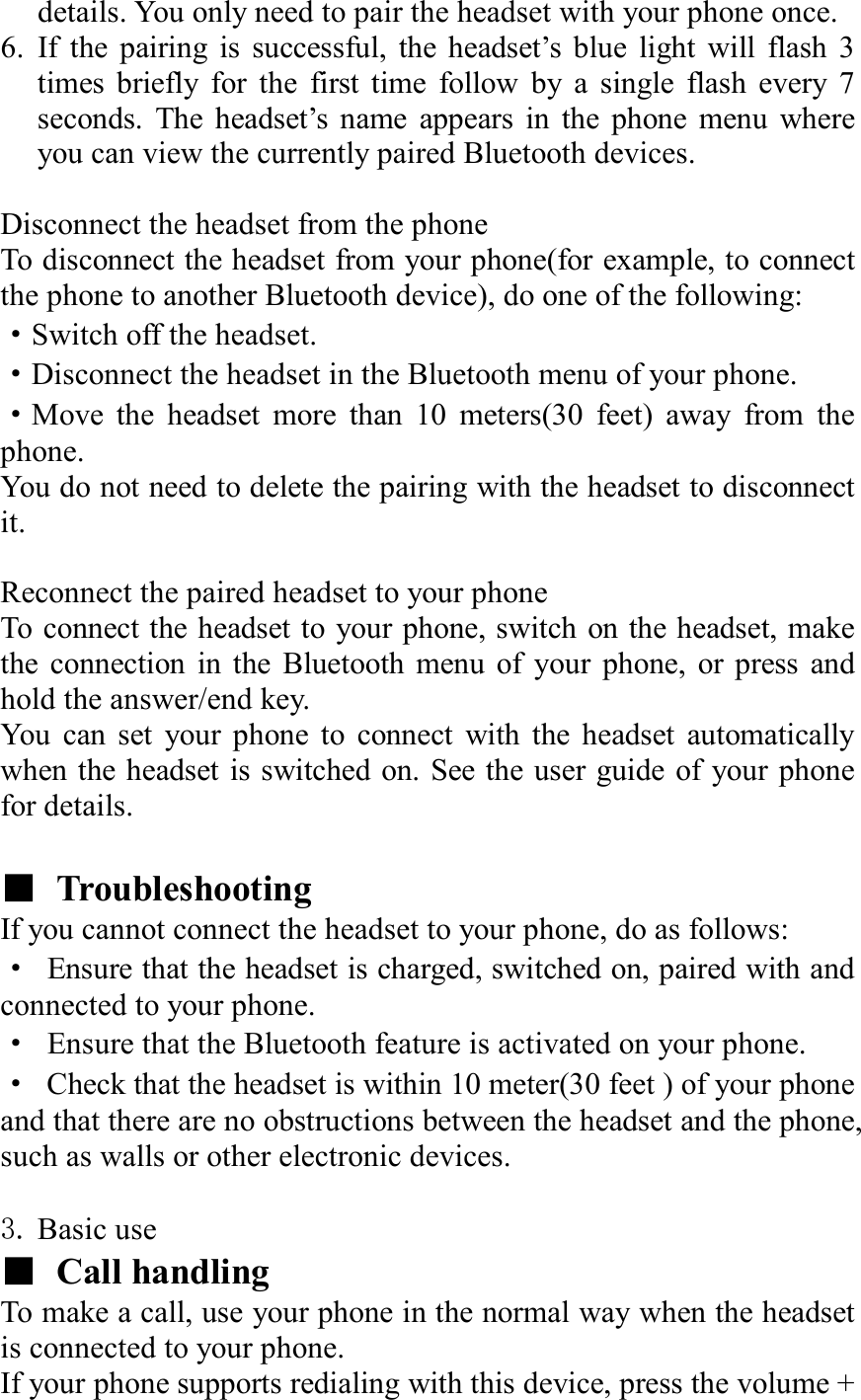 details. You only need to pair the headset with your phone once. 6. If the pairing is successful, the headset’s blue light will flash 3 times briefly for the first time follow by a single flash every 7 seconds. The headset’s name appears in the phone menu where you can view the currently paired Bluetooth devices.  Disconnect the headset from the phone To disconnect the headset from your phone(for example, to connect the phone to another Bluetooth device), do one of the following:   ·Switch off the headset. ·Disconnect the headset in the Bluetooth menu of your phone. ·Move the headset more than 10 meters(30 feet) away from the phone. You do not need to delete the pairing with the headset to disconnect it.  Reconnect the paired headset to your phone To connect the headset to your phone, switch on the headset, make the connection in the Bluetooth menu of your phone, or press and hold the answer/end key. You can set your phone to connect with the headset automatically when the headset is switched on. See the user guide of your phone for details.  ■ Troubleshooting  If you cannot connect the headset to your phone, do as follows: · Ensure that the headset is charged, switched on, paired with and connected to your phone. · Ensure that the Bluetooth feature is activated on your phone. · Check that the headset is within 10 meter(30 feet ) of your phone and that there are no obstructions between the headset and the phone, such as walls or other electronic devices.  3. Basic use   ■ Call handling To make a call, use your phone in the normal way when the headset is connected to your phone. If your phone supports redialing with this device, press the volume + 