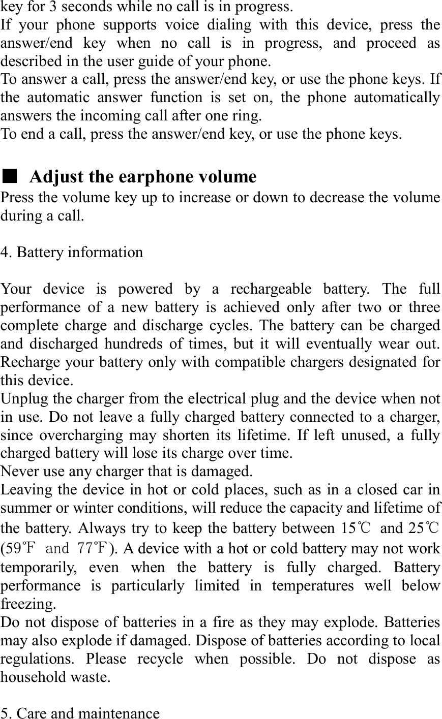 key for 3 seconds while no call is in progress. If your phone supports voice dialing with this device, press the answer/end key when no call is in progress, and proceed as described in the user guide of your phone. To answer a call, press the answer/end key, or use the phone keys. If the automatic answer function is set on, the phone automatically answers the incoming call after one ring. To end a call, press the answer/end key, or use the phone keys.  ■ Adjust the earphone volume Press the volume key up to increase or down to decrease the volume during a call.    4. Battery information  Your device is powered by a rechargeable battery. The full performance of a new battery is achieved only after two or three complete charge and discharge cycles. The battery can be charged and discharged hundreds of times, but it will eventually wear out. Recharge your battery only with compatible chargers designated for this device. Unplug the charger from the electrical plug and the device when not in use. Do not leave a fully charged battery connected to a charger, since overcharging may shorten its lifetime. If left unused, a fully charged battery will lose its charge over time. Never use any charger that is damaged. Leaving the device in hot or cold places, such as in a closed car in summer or winter conditions, will reduce the capacity and lifetime of the battery. Always try to keep the battery between 15℃ and 25℃(59℉ and 77℉). A device with a hot or cold battery may not work temporarily, even when the battery is fully charged. Battery performance is particularly limited in temperatures well below freezing. Do not dispose of batteries in a fire as they may explode. Batteries may also explode if damaged. Dispose of batteries according to local regulations. Please recycle when possible. Do not dispose as household waste.  5. Care and maintenance 