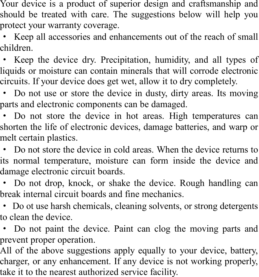 Your device is a product of superior design and craftsmanship and should be treated with care. The suggestions below will help you protect your warranty coverage. · Keep all accessories and enhancements out of the reach of small children. · Keep the device dry. Precipitation, humidity, and all types of liquids or moisture can contain minerals that will corrode electronic circuits. If your device does get wet, allow it to dry completely. · Do not use or store the device in dusty, dirty areas. Its moving parts and electronic components can be damaged. · Do not store the device in hot areas. High temperatures can shorten the life of electronic devices, damage batteries, and warp or melt certain plastics. · Do not store the device in cold areas. When the device returns to its normal temperature, moisture can form inside the device and damage electronic circuit boards. · Do not drop, knock, or shake the device. Rough handling can break internal circuit boards and fine mechanics. · Do ot use harsh chemicals, cleaning solvents, or strong detergents to clean the device. · Do not paint the device. Paint can clog the moving parts and prevent proper operation. All of the above suggestions apply equally to your device, battery, charger, or any enhancement. If any device is not working properly, take it to the nearest authorized service facility.                