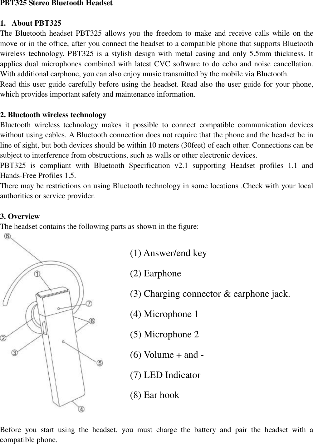   PBT325 Stereo Bluetooth Headset                                  1. About PBT325                                               The Bluetooth headset PBT325 allows you the freedom to make and receive calls while on the move or in the office, after you connect the headset to a compatible phone that supports Bluetooth wireless technology. PBT325 is a stylish design with metal casing and only 5.5mm thickness. It applies dual microphones combined with latest CVC software to do echo and noise cancellation. With additional earphone, you can also enjoy music transmitted by the mobile via Bluetooth.   Read this user guide carefully before using the headset. Read also the user guide for your phone, which provides important safety and maintenance information.  2. Bluetooth wireless technology  Bluetooth wireless technology makes it possible to connect compatible communication devices without using cables. A Bluetooth connection does not require that the phone and the headset be in line of sight, but both devices should be within 10 meters (30feet) of each other. Connections can be subject to interference from obstructions, such as walls or other electronic devices.       PBT325 is compliant with Bluetooth Specification v2.1 supporting Headset profiles 1.1 and Hands-Free Profiles 1.5.            There may be restrictions on using Bluetooth technology in some locations .Check with your local authorities or service provider.                                       3. Overview   The headset contains the following parts as shown in the figure:    Before you start using the headset, you must charge the battery and pair the headset with a compatible phone. (1) Answer/end key (2) Earphone (3) Charging connector &amp; earphone jack. (4) Microphone 1 (5) Microphone 2 (6) Volume + and - (7) LED Indicator  (8) Ear hook 