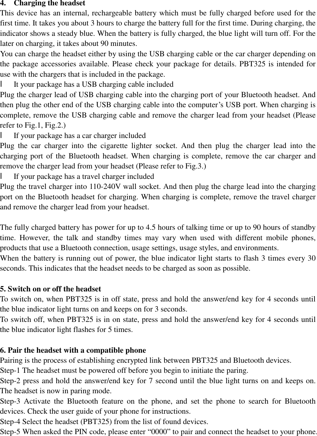                                        4.  Charging the headset               This device has an internal, rechargeable battery which must be fully charged before used for the first time. It takes you about 3 hours to charge the battery full for the first time. During charging, the indicator shows a steady blue. When the battery is fully charged, the blue light will turn off. For the later on charging, it takes about 90 minutes.  You can charge the headset either by using the USB charging cable or the car charger depending on the package accessories available. Please check your package for details. PBT325 is intended for use with the chargers that is included in the package. l It your package has a USB charging cable included Plug the charger lead of USB charging cable into the charging port of your Bluetooth headset. And then plug the other end of the USB charging cable into the computer’s USB port. When charging is complete, remove the USB charging cable and remove the charger lead from your headset (Please refer to Fig.1, Fig.2.) l If your package has a car charger included Plug the car charger into the cigarette lighter socket. And then plug the charger lead into the charging port of the Bluetooth headset. When charging is complete, remove the car charger and remove the charger lead from your headset (Please refer to Fig.3.) l If your package has a travel charger included Plug the travel charger into 110-240V wall socket. And then plug the charge lead into the charging port on the Bluetooth headset for charging. When charging is complete, remove the travel charger and remove the charger lead from your headset.  The fully charged battery has power for up to 4.5 hours of talking time or up to 90 hours of standby time. However, the talk and standby times may vary when used with different mobile phones, products that use a Bluetooth connection, usage settings, usage styles, and environments. When the battery is running out of power, the blue indicator light starts to flash 3 times every 30 seconds. This indicates that the headset needs to be charged as soon as possible.  5. Switch on or off the headset To switch on, when PBT325 is in off state, press and hold the answer/end key for 4 seconds until the blue indicator light turns on and keeps on for 3 seconds.  To switch off, when PBT325 is in on state, press and hold the answer/end key for 4 seconds until the blue indicator light flashes for 5 times.   6. Pair the headset with a compatible phone Pairing is the process of establishing encrypted link between PBT325 and Bluetooth devices.  Step-1 The headset must be powered off before you begin to initiate the paring.  Step-2 press and hold the answer/end key for 7 second until the blue light turns on and keeps on. The headset is now in paring mode.  Step-3 Activate the Bluetooth feature on the phone, and set the phone to search for Bluetooth devices. Check the user guide of your phone for instructions. Step-4 Select the headset (PBT325) from the list of found devices. Step-5 When asked the PIN code, please enter “0000” to pair and connect the headset to your phone. 