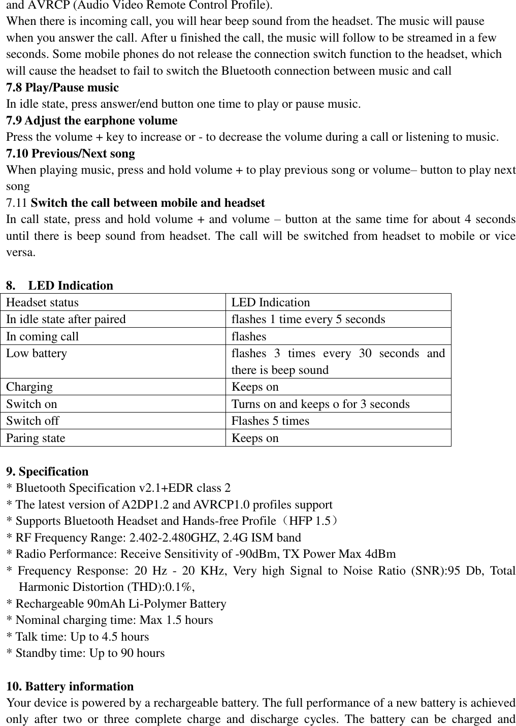   and AVRCP (Audio Video Remote Control Profile). When there is incoming call, you will hear beep sound from the headset. The music will pause when you answer the call. After u finished the call, the music will follow to be streamed in a few seconds. Some mobile phones do not release the connection switch function to the headset, which will cause the headset to fail to switch the Bluetooth connection between music and call  7.8 Play/Pause music In idle state, press answer/end button one time to play or pause music. 7.9 Adjust the earphone volume Press the volume + key to increase or - to decrease the volume during a call or listening to music.   7.10 Previous/Next song                                                                        When playing music, press and hold volume + to play previous song or volume– button to play next song 7.11 Switch the call between mobile and headset In call state, press and hold volume + and volume – button at the same time for about 4 seconds until there is beep sound from headset. The call will be switched from headset to mobile or vice versa.  8.  LED Indication Headset status  LED Indication In idle state after paired  flashes 1 time every 5 seconds In coming call  flashes  Low battery  flashes 3 times every 30 seconds and there is beep sound Charging  Keeps on  Switch on  Turns on and keeps o for 3 seconds Switch off  Flashes 5 times Paring state  Keeps on   9. Specification * Bluetooth Specification v2.1+EDR class 2  * The latest version of A2DP1.2 and AVRCP1.0 profiles support * Supports Bluetooth Headset and Hands-free Profile（HFP 1.5） * RF Frequency Range: 2.402-2.480GHZ, 2.4G ISM band * Radio Performance: Receive Sensitivity of -90dBm, TX Power Max 4dBm * Frequency Response: 20 Hz - 20 KHz, Very high Signal to Noise Ratio (SNR):95 Db, Total Harmonic Distortion (THD):0.1%, * Rechargeable 90mAh Li-Polymer Battery  * Nominal charging time: Max 1.5 hours  * Talk time: Up to 4.5 hours * Standby time: Up to 90 hours   10. Battery information Your device is powered by a rechargeable battery. The full performance of a new battery is achieved only after two or three complete charge and discharge cycles. The battery can be charged and 