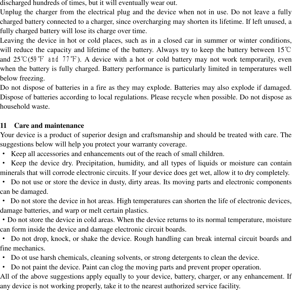   discharged hundreds of times, but it will eventually wear out.  Unplug the charger from the electrical plug and the device when not in use. Do not leave a fully charged battery connected to a charger, since overcharging may shorten its lifetime. If left unused, a fully charged battery will lose its charge over time. Leaving the device in hot or cold places, such as in a closed car in summer or winter conditions, will reduce the capacity and lifetime of the battery. Always try to keep the battery between 15℃ and 25℃(59℉ and 77℉). A device with a hot or cold battery may not work temporarily, even when the battery is fully charged. Battery performance is particularly limited in temperatures well below freezing. Do not dispose of batteries in a fire as they may explode. Batteries may also explode if damaged. Dispose of batteries according to local regulations. Please recycle when possible. Do not dispose as household waste.  11  Care and maintenance Your device is a product of superior design and craftsmanship and should be treated with care. The suggestions below will help you protect your warranty coverage. · Keep all accessories and enhancements out of the reach of small children. · Keep the device dry. Precipitation, humidity, and all types of liquids or moisture can contain minerals that will corrode electronic circuits. If your device does get wet, allow it to dry completely. · Do not use or store the device in dusty, dirty areas. Its moving parts and electronic components can be damaged. · Do not store the device in hot areas. High temperatures can shorten the life of electronic devices, damage batteries, and warp or melt certain plastics. · Do not store the device in cold areas. When the device returns to its normal temperature, moisture can form inside the device and damage electronic circuit boards. · Do not drop, knock, or shake the device. Rough handling can break internal circuit boards and fine mechanics. · Do ot use harsh chemicals, cleaning solvents, or strong detergents to clean the device. · Do not paint the device. Paint can clog the moving parts and prevent proper operation. All of the above suggestions apply equally to your device, battery, charger, or any enhancement. If any device is not working properly, take it to the nearest authorized service facility.              