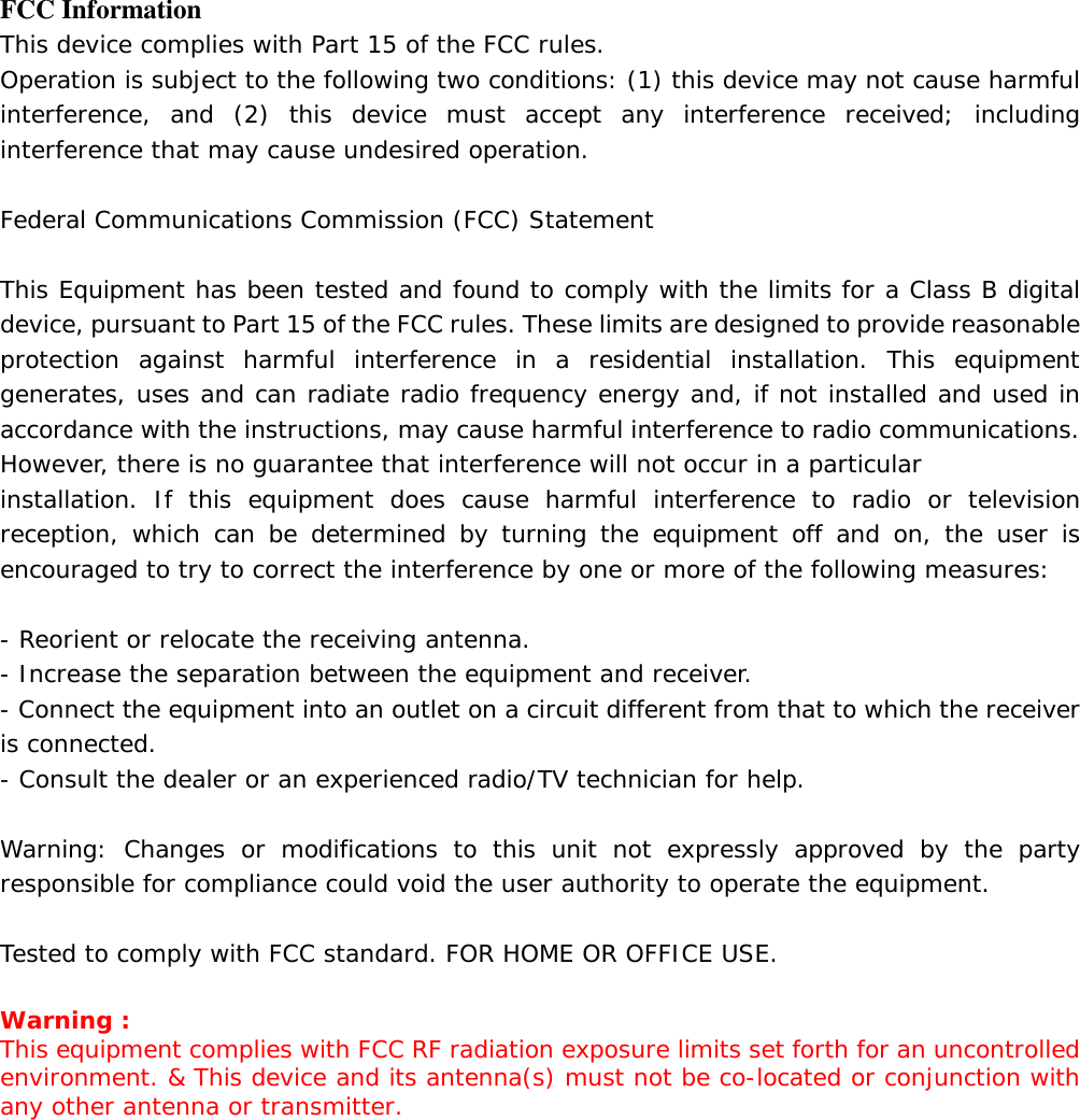   FCC Information This device complies with Part 15 of the FCC rules. Operation is subject to the following two conditions: (1) this device may not cause harmful interference, and (2) this device must accept any interference received; including interference that may cause undesired operation.  Federal Communications Commission (FCC) Statement  This Equipment has been tested and found to comply with the limits for a Class B digital device, pursuant to Part 15 of the FCC rules. These limits are designed to provide reasonable protection against harmful interference in a residential installation. This equipment generates, uses and can radiate radio frequency energy and, if not installed and used in accordance with the instructions, may cause harmful interference to radio communications. However, there is no guarantee that interference will not occur in a particular installation. If this equipment does cause harmful interference to radio or television reception, which can be determined by turning the equipment off and on, the user is encouraged to try to correct the interference by one or more of the following measures:  - Reorient or relocate the receiving antenna. - Increase the separation between the equipment and receiver. - Connect the equipment into an outlet on a circuit different from that to which the receiver is connected. - Consult the dealer or an experienced radio/TV technician for help.  Warning: Changes or modifications to this unit not expressly approved by the party responsible for compliance could void the user authority to operate the equipment.  Tested to comply with FCC standard. FOR HOME OR OFFICE USE.  Warning : This equipment complies with FCC RF radiation exposure limits set forth for an uncontrolled environment. &amp; This device and its antenna(s) must not be co-located or conjunction with any other antenna or transmitter.      