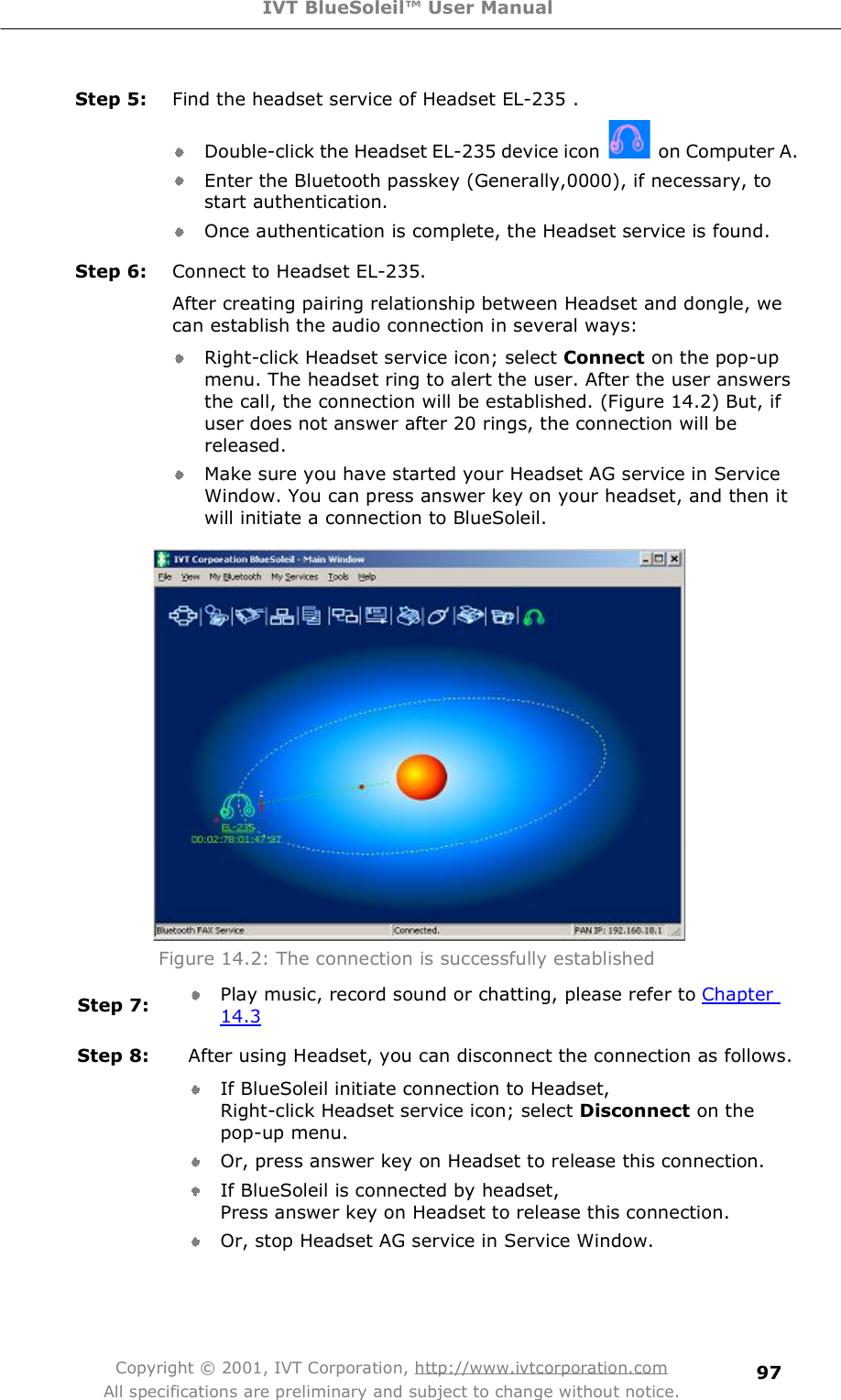 IVT BlueSoleil™ User Manual Copyright © 2001, IVT Corporation, http://www.ivtcorporation.com All specifications are preliminary and subject to change without notice. 97Step 5:  Find the headset service of Headset EL-235 . Double-click the Headset EL-235 device icon  on Computer A. Enter the Bluetooth passkey (Generally,0000), if necessary, to start authentication. Once authentication is complete, the Headset service is found. Step 6:  Connect to Headset EL-235. After creating pairing relationship between Headset and dongle, we can establish the audio connection in several ways: Right-click Headset service icon; select Connect on the pop-up menu. The headset ring to alert the user. After the user answers the call, the connection will be established. (Figure 14.2) But, if user does not answer after 20 rings, the connection will be released. Make sure you have started your Headset AG service in Service Window. You can press answer key on your headset, and then it will initiate a connection to BlueSoleil.  Figure 14.2: The connection is successfully established  Step 7:  Play music, record sound or chatting, please refer to Chapter 14.3 Step 8:  After using Headset, you can disconnect the connection as follows. If BlueSoleil initiate connection to Headset,  Right-click Headset service icon; select Disconnect on the pop-up menu. Or, press answer key on Headset to release this connection. If BlueSoleil is connected by headset,  Press answer key on Headset to release this connection. Or, stop Headset AG service in Service Window.  