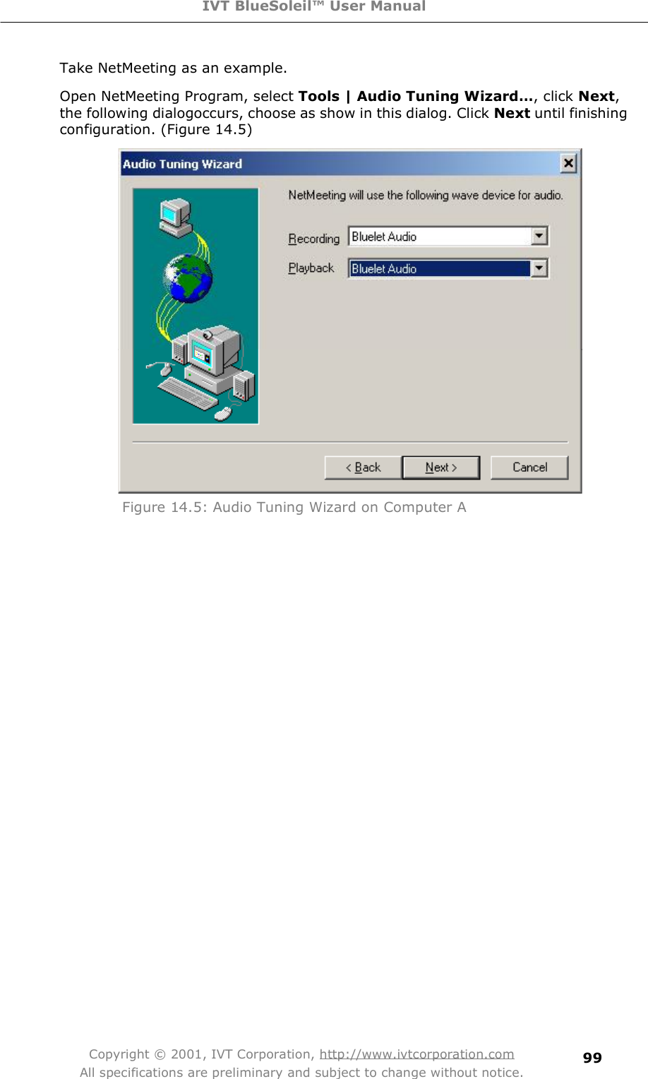 IVT BlueSoleil™ User Manual Copyright © 2001, IVT Corporation, http://www.ivtcorporation.com All specifications are preliminary and subject to change without notice. 99Take NetMeeting as an example. Open NetMeeting Program, select Tools | Audio Tuning Wizard…, click Next,  the following dialogoccurs, choose as show in this dialog. Click Next until finishing configuration. (Figure 14.5)  Figure 14.5: Audio Tuning Wizard on Computer A  