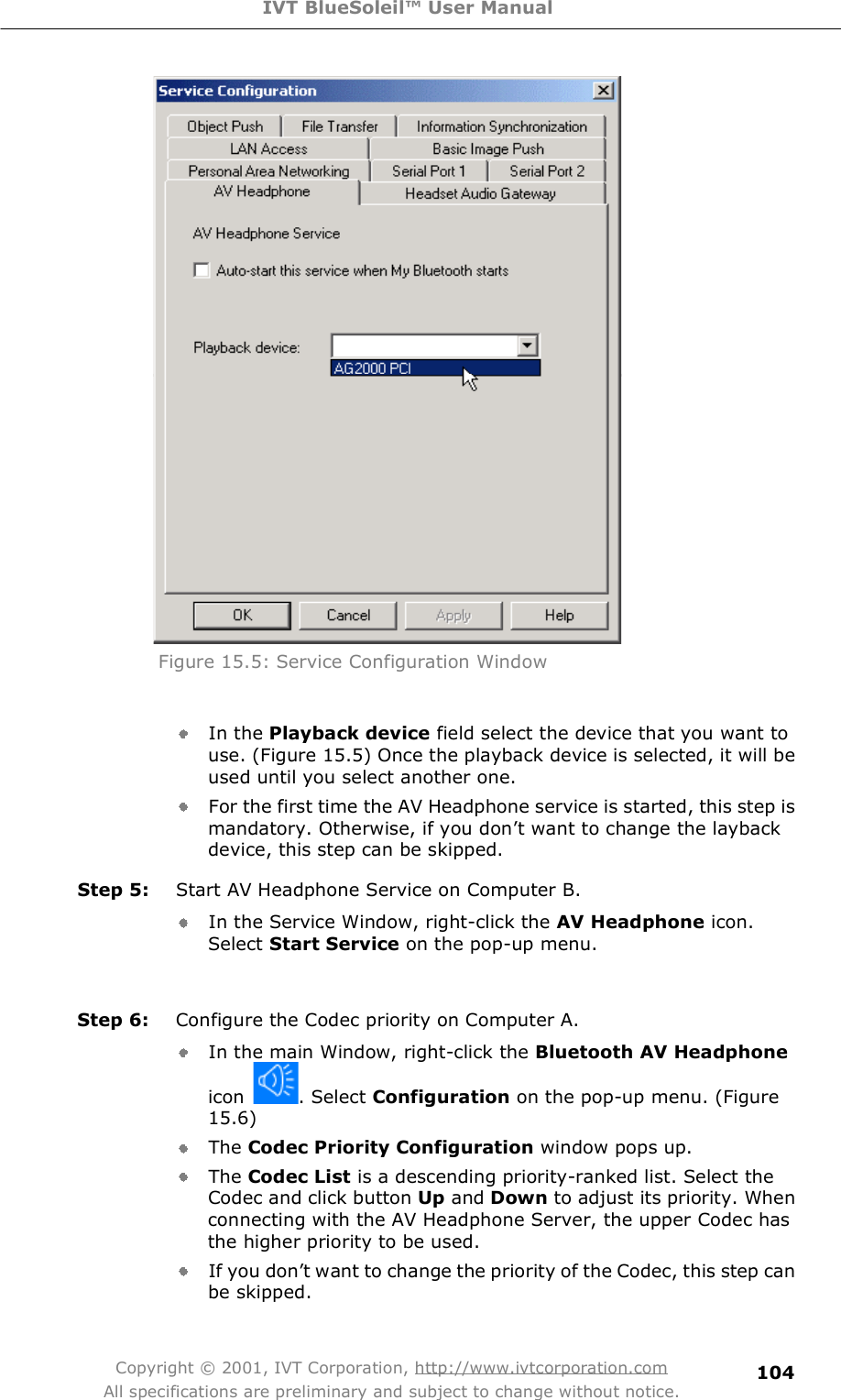 IVT BlueSoleil™ User Manual Copyright © 2001, IVT Corporation, http://www.ivtcorporation.com All specifications are preliminary and subject to change without notice. 104 Figure 15.5: Service Configuration Window   In the Playback device field select the device thatyou want to use. (Figure 15.5) Once the playback device is selected, it will be used until you select another one.   For the first time the AV Headphone service is started, this step is mandatory. Otherwise, if you don&quot;t want to change the layback device, this step can be skipped.  Step 5:  Start AV Headphone Service on Computer B.  In the Service Window, right-click the AV Headphone icon. Select Start Service on the pop-up menu.   Step 6:  Configure the Codec priority on Computer A. In the main Window, right-click the Bluetooth AV Headphone icon  . Select Configuration on the pop-up menu. (Figure 15.6) The Codec Priority Configuration window pops up.  The Codec List is a descending priority-ranked list. Select the Codec and click button Up and Down to adjust its priority. When connecting with the AV Headphone Server, the upper Codec has the higher priority to be used.   If you don&quot;t want to change the priority of the Codec, this step can be skipped. 