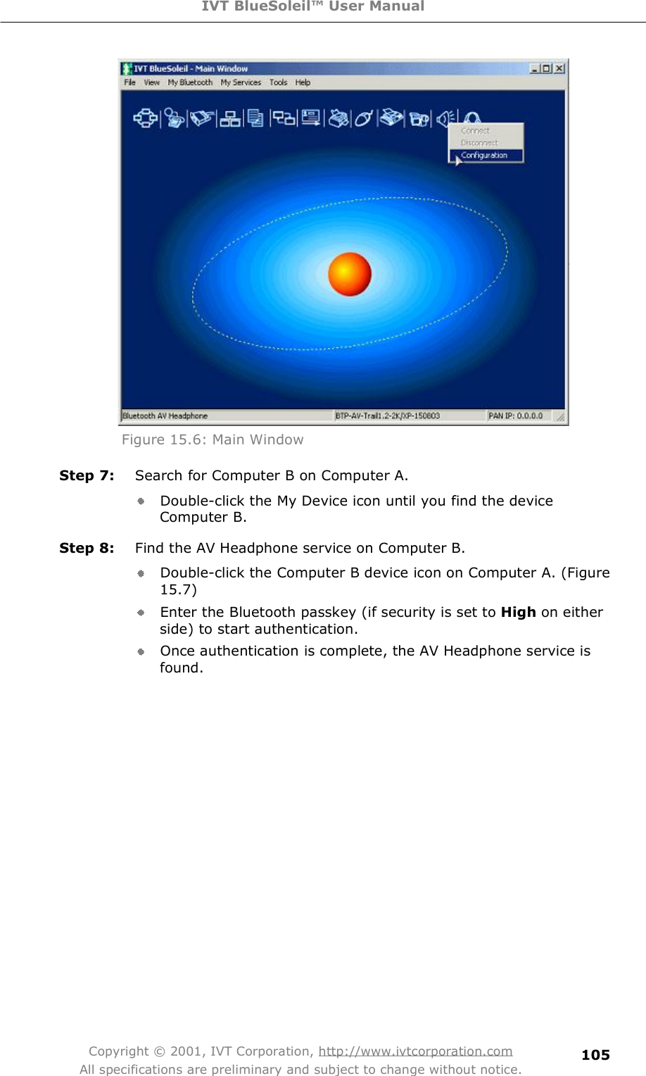 IVT BlueSoleil™ User Manual Copyright © 2001, IVT Corporation, http://www.ivtcorporation.com All specifications are preliminary and subject to change without notice. 105 Figure 15.6: Main Window Step 7:  Search for Computer B on Computer A. Double-click the My Device icon until you find the device Computer B. Step 8:  Find the AV Headphone service on Computer B. Double-click the Computer B device icon on Computer A. (Figure 15.7) Enter the Bluetooth passkey (if security is set to High on either side) to start authentication. Once authentication is complete, the AV Headphone service is found. 