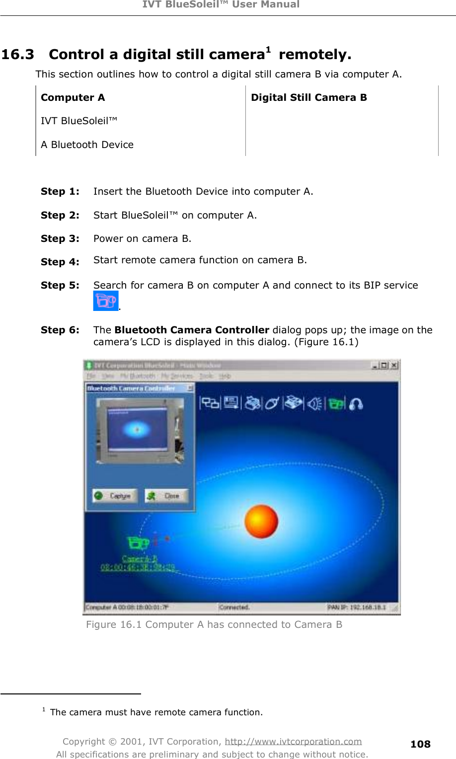 IVT BlueSoleil™ User Manual Copyright © 2001, IVT Corporation, http://www.ivtcorporation.com All specifications are preliminary and subject to change without notice. 10816.3  Control a digital still camera1 remotely. This section outlines how to control a digital still camera B via computer A.  Computer A Digital Still Camera B IVT BlueSoleil!  A Bluetooth Device   Step 1:  Insert the Bluetooth Device into computer A. Step 2:  Start BlueSoleil! on computer A. Step 3:  Power on camera B. Step 4:  Start remote camera function on camera B. Step 5:  Search for camera B on computer A and connect to its BIP service . Step 6:  The Bluetooth Camera Controller dialog pops up; the image on the camera&quot;s LCD is displayed in this dialog. (Figure 16.1)  Figure 16.1 Computer A has connected to Camera B                                           1 The camera must have remote camera function. 