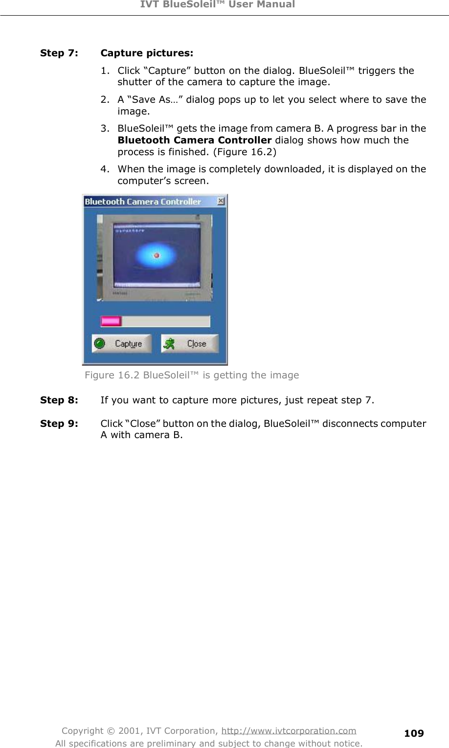 IVT BlueSoleil™ User Manual Copyright © 2001, IVT Corporation, http://www.ivtcorporation.com All specifications are preliminary and subject to change without notice. 109Step 7: Capture pictures: 1. Click $Capture% button on the dialog. BlueSoleil! triggers the shutter of the camera to capture the image. 2. A $Save As&apos;% dialog pops up to let you select where to save the image. 3. BlueSoleil! gets the image from camera B. A progress bar in the Bluetooth Camera Controller dialog shows how much the process is finished. (Figure 16.2) 4. When the image is completely downloaded, it is displayed on the computer&quot;s screen.  Figure 16.2 BlueSoleil! is getting the image Step 8:  If you want to capture more pictures, just repeat step 7.  Step 9:  Click $Close% button on the dialog, BlueSoleil! disconnects computer A with camera B.  