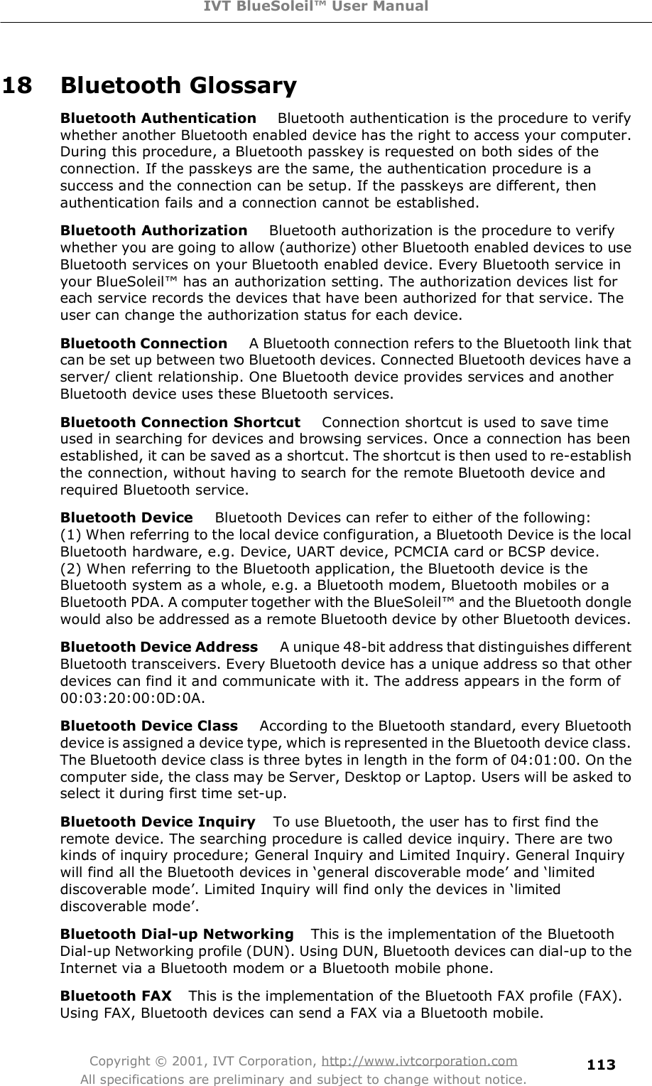 IVT BlueSoleil™ User Manual Copyright © 2001, IVT Corporation, http://www.ivtcorporation.com All specifications are preliminary and subject to change without notice. 11318 Bluetooth Glossary Bluetooth Authentication    Bluetooth authentication is the procedure to verify whether another Bluetooth enabled device has the right to access your computer. During this procedure, a Bluetooth passkey is requested on both sides of the connection. If the passkeys are the same, the authentication procedure is a success and the connection can be setup. If the passkeys are different, then authentication fails and a connection cannot be established. Bluetooth Authorization    Bluetooth authorization is the procedure to verify whether you are going to allow (authorize) other Bluetooth enabled devices to use Bluetooth services on your Bluetooth enabled device. Every Bluetooth service in your BlueSoleil! has an authorization setting. The authorization devices list for each service records the devices that have been authorized for that service. The user can change the authorization status for each device.  Bluetooth Connection    A Bluetooth connection refers to the Bluetooth link that can be set up between two Bluetooth devices. Connected Bluetooth devices have a server/ client relationship. One Bluetooth device provides services and another Bluetooth device uses these Bluetooth services. Bluetooth Connection Shortcut    Connection shortcut is used to save time used in searching for devices and browsing services. Once a connection has been established, it can be saved as a shortcut. The shortcut is then used to re-establish the connection, without having to search for the remote Bluetooth device and required Bluetooth service. Bluetooth Device    Bluetooth Devices can refer to either of the following:  (1) When referring to the local device configuration, a Bluetooth Device is the local Bluetooth hardware, e.g. Device, UART device, PCMCIA card or BCSP device.  (2) When referring to the Bluetooth application, the Bluetooth device is the Bluetooth system as a whole, e.g. a Bluetooth modem, Bluetooth mobiles or a Bluetooth PDA. A computer together with the BlueSoleil! and the Bluetooth dongle would also be addressed as a remote Bluetooth device by other Bluetooth devices. Bluetooth Device Address    A unique 48-bit address that distinguishes different Bluetooth transceivers. Every Bluetooth device has a unique address so that other devices can find it and communicate with it. The address appears in the form of 00:03:20:00:0D:0A. Bluetooth Device Class    According to the Bluetooth standard, every Bluetooth device is assigned a device type, which is represented in the Bluetooth device class. The Bluetooth device class is three bytes in length in the form of 04:01:00. On the computer side, the class may be Server, Desktop or Laptop. Users will be asked to select it during first time set-up. Bluetooth Device Inquiry   To use Bluetooth, the user has to first find the remote device. The searching procedure is called device inquiry. There are two kinds of inquiry procedure; General Inquiry and Limited Inquiry. General Inquiry will find all the Bluetooth devices in #general discoverable mode&quot; and #limited discoverable mode&quot;. Limited Inquiry will find only the devices in #limited discoverable mode&quot;. Bluetooth Dial-up Networking   This is the implementation of the Bluetooth Dial-up Networking profile (DUN). Using DUN, Bluetooth devices can dial-up to the Internet via a Bluetooth modem or a Bluetooth mobile phone. Bluetooth FAX   This is the implementation of the Bluetooth FAX profile (FAX). Using FAX, Bluetooth devices can send a FAX via a Bluetooth mobile.  