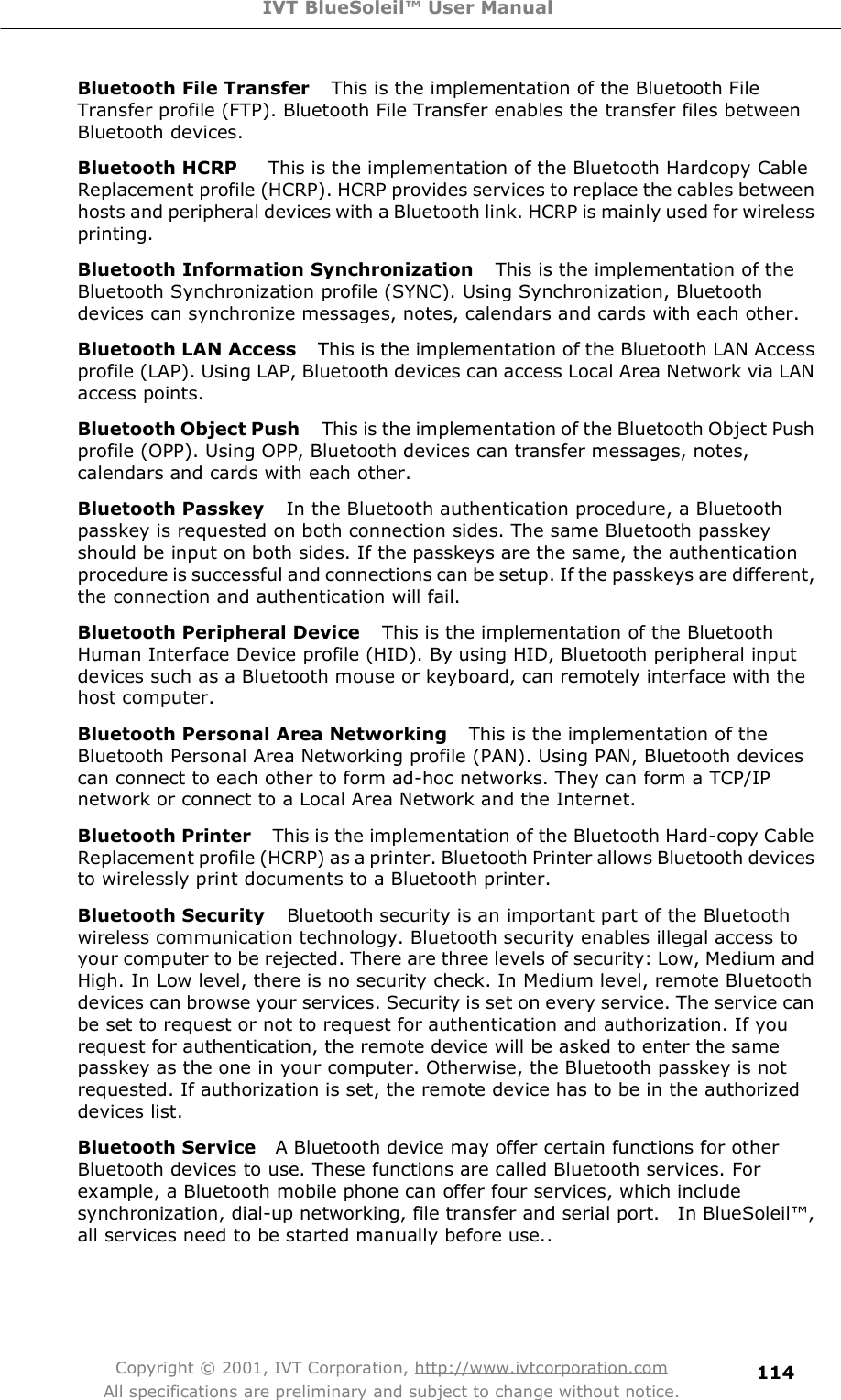 IVT BlueSoleil™ User Manual Copyright © 2001, IVT Corporation, http://www.ivtcorporation.com All specifications are preliminary and subject to change without notice. 114Bluetooth File Transfer   This is the implementation of the Bluetooth File Transfer profile (FTP). Bluetooth File Transfer enables the transfer files between Bluetooth devices. Bluetooth HCRP     This is the implementation of the Bluetooth Hardcopy Cable Replacement profile (HCRP). HCRP provides services to replace the cables between hosts and peripheral devices with a Bluetooth link. HCRP is mainly used for wireless printing. Bluetooth Information Synchronization   This is the implementation of the Bluetooth Synchronization profile (SYNC). Using Synchronization, Bluetooth devices can synchronize messages, notes, calendars and cards with each other. Bluetooth LAN Access   This is the implementation of the Bluetooth LAN Access profile (LAP). Using LAP, Bluetooth devices can access Local Area Network via LAN access points.  Bluetooth Object Push   This is the implementation of the Bluetooth Object Push profile (OPP). Using OPP, Bluetooth devices can transfer messages, notes, calendars and cards with each other. Bluetooth Passkey   In the Bluetooth authentication procedure, a Bluetooth passkey is requested on both connection sides. The same Bluetooth passkey should be input on both sides. If the passkeys are the same, the authentication procedure is successful and connections can be setup. If the passkeys are different, the connection and authentication will fail. Bluetooth Peripheral Device   This is the implementation of the Bluetooth Human Interface Device profile (HID). By using HID, Bluetooth peripheral input devices such as a Bluetooth mouse or keyboard, can remotely interface with the host computer. Bluetooth Personal Area Networking   This is the implementation of the Bluetooth Personal Area Networking profile (PAN). Using PAN, Bluetooth devices can connect to each other to form ad-hoc networks. They can form a TCP/IP network or connect to a Local Area Network and the Internet. Bluetooth Printer   This is the implementation of the Bluetooth Hard-copy Cable Replacement profile (HCRP) as a printer. Bluetooth Printer allows Bluetooth devices to wirelessly print documents to a Bluetooth printer. Bluetooth Security   Bluetooth security is an important part of the Bluetooth wireless communication technology. Bluetooth security enables illegal access to your computer to be rejected. There are three levels of security: Low, Medium and High. In Low level, there is no security check. In Medium level, remote Bluetooth devices can browse your services. Security is set on every service. The service can be set to request or not to request for authentication and authorization. If you request for authentication, the remote device will be asked to enter the same passkey as the one in your computer. Otherwise, the Bluetooth passkey is not requested. If authorization is set, the remote device has to be in the authorized devices list.  Bluetooth Service   A Bluetooth device may offer certain functions for other Bluetooth devices to use. These functions are called Bluetooth services. For example, a Bluetooth mobile phone can offer four services, which include synchronization, dial-up networking, file transfer and serial port.  In BlueSoleil!, all services need to be started manually before use.. 