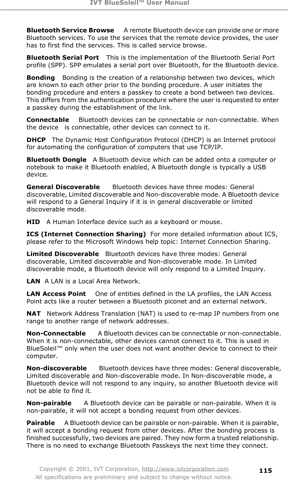 IVT BlueSoleil™ User Manual Copyright © 2001, IVT Corporation, http://www.ivtcorporation.com All specifications are preliminary and subject to change without notice. 115Bluetooth Service Browse    A remote Bluetooth device can provide one or more Bluetooth services. To use the services that the remote device provides, the user has to first find the services. This is called service browse. Bluetooth Serial Port   This is the implementation of the Bluetooth Serial Port profile (SPP). SPP emulates a serial port over Bluetooth, for the Bluetooth device. Bonding   Bonding is the creation of a relationship between two devices, which are known to each other prior to the bonding procedure. A user initiates the bonding procedure and enters a passkey to create a bond between two devices. This differs from the authentication procedure where the user is requested to enter a passkey during the establishment of the link. Connectable   Bluetooth devices can be connectable or non-connectable. When the device  is connectable, other devices can connect to it. DHCP  The Dynamic Host Configuration Protocol (DHCP) is an Internet protocol for automating the configuration of computers that use TCP/IP. Bluetooth Dongle  A Bluetooth device which can be added onto a computer or notebook to make it Bluetooth enabled, A Bluetooth dongle is typically a USB device.  General Discoverable    Bluetooth devices have three modes: General discoverable, Limited discoverable and Non-discoverable mode. A Bluetooth device will respond to a General Inquiry if it is in general discoverable or limited discoverable mode. HID  A Human Interface device such as a keyboard or mouse. ICS (Internet Connection Sharing) For more detailed information about ICS, please refer to the Microsoft Windows help topic: Internet Connection Sharing. Limited Discoverable  Bluetooth devices have three modes: General discoverable, Limited discoverable and Non-discoverable mode. In Limited discoverable mode, a Bluetooth device will only respond to a Limited Inquiry. LAN  A LAN is a Local Area Network. LAN Access Point   One of entities defined in the LA profiles, the LAN Access Point acts like a router between a Bluetooth piconet and an external network. NAT  Network Address Translation (NAT) is used to re-map IP numbers from one range to another range of network addresses. Non-Connectable    A Bluetooth devices can be connectable or non-connectable. When it is non-connectable, other devices cannot connect to it. This is used in BlueSoleil! only when the user does not want another device to connect to their computer. Non-discoverable    Bluetooth devices have three modes: General discoverable, Limited discoverable and Non-discoverable mode. In Non-discoverable mode, a Bluetooth device will not respond to any inquiry, so another Bluetooth device will not be able to find it. Non-pairable    A Bluetooth device can be pairable or non-pairable. When it is non-pairable, it will not accept a bonding request from other devices.  Pairable  A Bluetooth device can be pairable or non-pairable. When it is pairable, it will accept a bonding request from other devices. After the bonding process is finished successfully, two devices are paired. They now form a trusted relationship. There is no need to exchange Bluetooth Passkeys the next time they connect. 