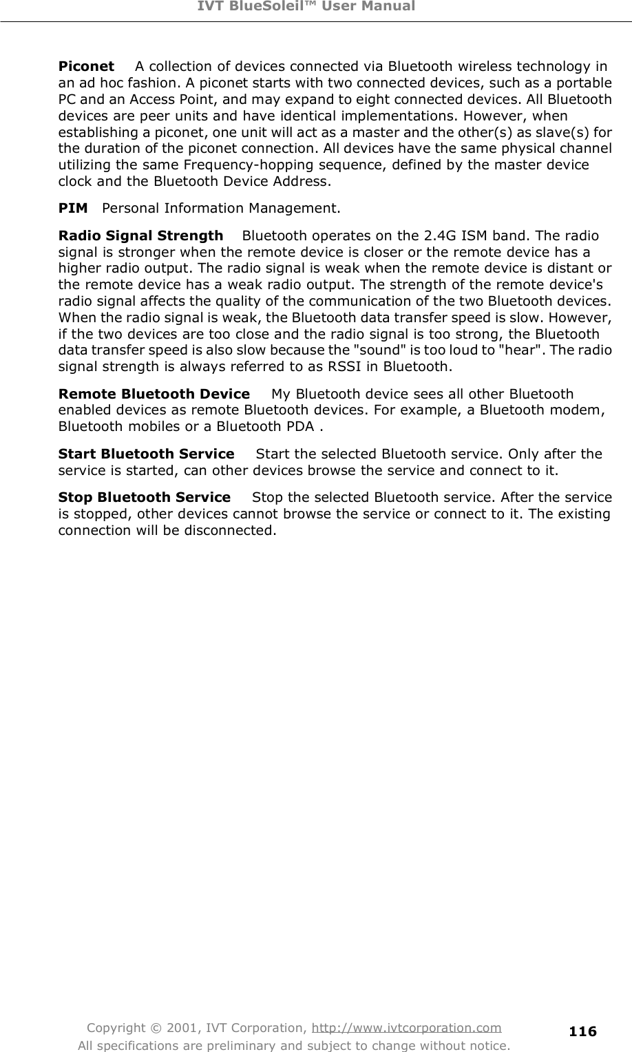 IVT BlueSoleil™ User Manual Copyright © 2001, IVT Corporation, http://www.ivtcorporation.com All specifications are preliminary and subject to change without notice. 116Piconet   A collection of devices connected via Bluetooth wireless technology in an ad hoc fashion. A piconet starts with two connected devices, such as a portable PC and an Access Point, and may expand to eight connected devices. All Bluetooth devices are peer units and have identical implementations. However, when establishing a piconet, one unit will act as a master and the other(s) as slave(s) for the duration of the piconet connection. All devices have the same physical channel utilizing the same Frequency-hopping sequence, defined by the master device clock and the Bluetooth Device Address.   PIM  Personal Information Management. Radio Signal Strength   Bluetooth operates on the 2.4G ISM band. The radio signal is stronger when the remote device is closer or the remote device has a higher radio output. The radio signal is weak when the remote device is distant or the remote device has a weak radio output. The strength of the remote device&apos;s radio signal affects the quality of the communication of the two Bluetooth devices. When the radio signal is weak, the Bluetooth data transfer speed is slow. However, if the two devices are too close and the radio signal is too strong, the Bluetooth data transfer speed is also slow because the &quot;sound&quot; is too loud to &quot;hear&quot;. The radio signal strength is always referred to as RSSI in Bluetooth. Remote Bluetooth Device    My Bluetooth device sees all other Bluetooth enabled devices as remote Bluetooth devices. For example, a Bluetooth modem, Bluetooth mobiles or a Bluetooth PDA . Start Bluetooth Service    Start the selected Bluetooth service. Only after the service is started, can other devices browse the service and connect to it. Stop Bluetooth Service    Stop the selected Bluetooth service. After the service is stopped, other devices cannot browse the service or connect to it. The existing connection will be disconnected.       