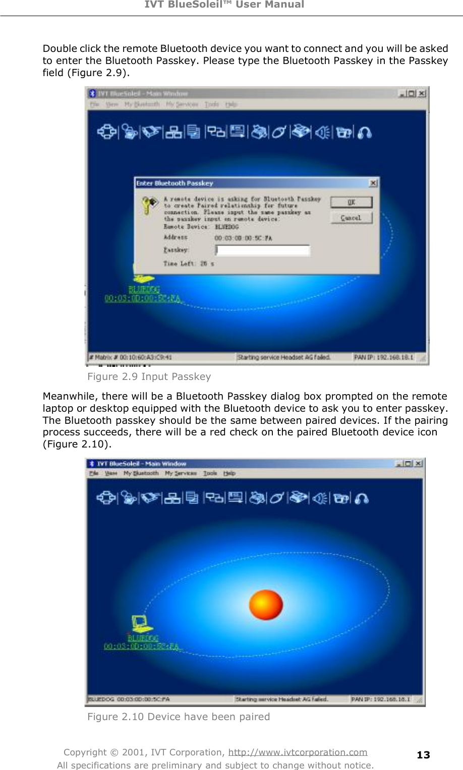 IVT BlueSoleil™ User Manual Copyright © 2001, IVT Corporation, http://www.ivtcorporation.com All specifications are preliminary and subject to change without notice. 13Double click the remote Bluetooth device you want to connect and you will be asked to enter the Bluetooth Passkey. Please type the Bluetooth Passkey in the Passkey field (Figure 2.9).  Figure 2.9 Input PasskeyMeanwhile, there will be a Bluetooth Passkey dialog box prompted on the remote laptop or desktop equipped with the Bluetooth device to ask you to enter passkey. The Bluetooth passkey should be the same between paired devices. If the pairing process succeeds, there will be a red check on the paired Bluetooth device icon (Figure 2.10).  Figure 2.10 Device have been paired