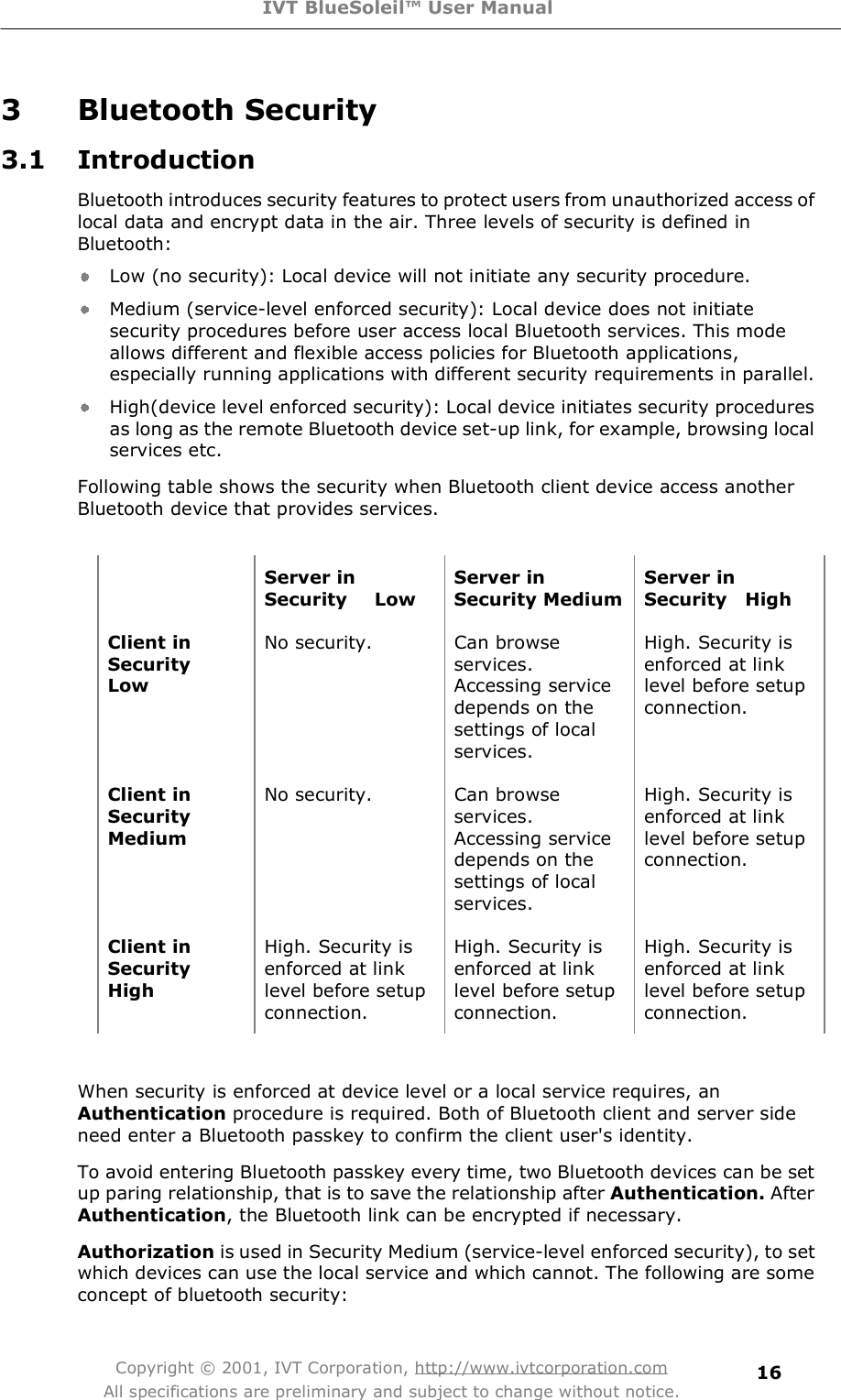 IVT BlueSoleil™ User Manual Copyright © 2001, IVT Corporation, http://www.ivtcorporation.com All specifications are preliminary and subject to change without notice. 163 Bluetooth Security 3.1 Introduction Bluetooth introduces security features to protect users from unauthorized access of local data and encrypt data in the air. Three levels of security is defined in Bluetooth: Low (no security): Local device will not initiate any security procedure.  Medium (service-level enforced security): Local device does not initiate security procedures before user access local Bluetooth services. This mode allows different and flexible access policies for Bluetooth applications, especially running applications with different security requirements in parallel.  High(device level enforced security): Local device initiates security procedures as long as the remote Bluetooth device set-up link, for example, browsing local services etc.  Following table shows the security when Bluetooth client device access another Bluetooth device that provides services.   Server in Security   Low Server in Security Medium Server in Security  High Client in Security   LowNo security. Can browse services. Accessing service depends on the settings of local services. High. Security is enforced at link level before setup connection. Client in SecurityMediumNo security. Can browse services. Accessing service depends on the settings of local services. High. Security is enforced at link level before setup connection. Client in Security  HighHigh. Security is enforced at link level before setup connection. High. Security is enforced at link level before setup connection. High. Security is enforced at link level before setup connection.  When security is enforced at device level or a local service requires, an Authentication procedure is required. Both of Bluetooth client and server side need enter a Bluetooth passkey to confirm the client user&apos;s identity.  To avoid entering Bluetooth passkey every time, two Bluetooth devices can be set up paring relationship, that is to save the relationship after Authentication. After Authentication, the Bluetooth link can be encrypted if necessary.  Authorization is used in Security Medium (service-level enforced security), to set which devices can use the local service and which cannot. The following are some concept of bluetooth security: 