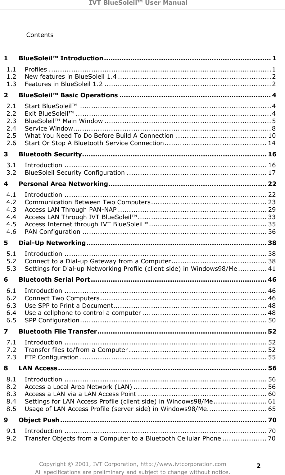 IVT BlueSoleil™ User Manual Copyright © 2001, IVT Corporation, http://www.ivtcorporation.com All specifications are preliminary and subject to change without notice. 2Contents  1BlueSoleil™ Introduction............................................................................11.1Profiles....................................................................................................11.2New features in BlueSoleil 1.4.....................................................................21.3Features in BlueSoleil 1.2...........................................................................22BlueSoleil™ Basic Operations.....................................................................42.1Start BlueSoleil!......................................................................................42.2 Exit BlueSoleil!........................................................................................42.3 BlueSoleil! Main Window...........................................................................52.4Service Window.........................................................................................82.5What You Need To Do Before Build A Connection.........................................102.6Start Or Stop A Bluetooth Service Connection..............................................143Bluetooth Security....................................................................................163.1Introduction...........................................................................................163.2BlueSoleil Security Configuration...............................................................174Personal Area Networking........................................................................224.1Introduction...........................................................................................224.2Communication Between Two Computers....................................................234.3Access LAN Through PAN-NAP...................................................................294.4Access LAN Through IVT BlueSoleil!..........................................................334.5Access Internet through IVT BlueSoleil!.....................................................354.6PAN Configuration...................................................................................365Dial-Up Networking..................................................................................385.1Introduction...........................................................................................385.2Connect to a Dial-up Gateway from a Computer...........................................385.3Settings for Dial-up Networking Profile (client side) in Windows98/Me.............416Bluetooth Serial Port................................................................................466.1Introduction...........................................................................................466.2Connect Two Computers...........................................................................466.3Use SPP to Print a Document.....................................................................486.4Use a cellphone to control a computer........................................................486.5SPP Configuration....................................................................................507Bluetooth File Transfer.............................................................................527.1Introduction...........................................................................................527.2Transfer files to/from a Computer..............................................................527.3FTP Configuration....................................................................................558 LAN Access...............................................................................................568.1Introduction...........................................................................................568.2Access a Local Area Network (LAN)............................................................568.3Access a LAN via a LAN Access Point..........................................................608.4Settings for LAN Access Profile (client side) in Windows98/Me........................618.5Usage of LAN Access Profile (server side) in Windows98/Me...........................659Object Push..............................................................................................709.1Introduction...........................................................................................709.2Transfer Objects from a Computer to a Bluetooth Cellular Phone....................70