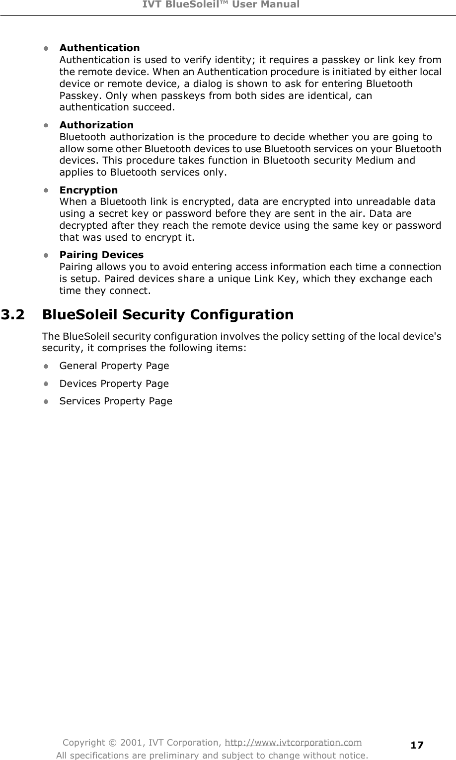 IVT BlueSoleil™ User Manual Copyright © 2001, IVT Corporation, http://www.ivtcorporation.com All specifications are preliminary and subject to change without notice. 17AuthenticationAuthentication is used to verify identity; it requires a passkey or link key from the remote device. When an Authentication procedure is initiated by either local device or remote device, a dialog is shown to ask for entering Bluetooth Passkey. Only when passkeys from both sides are identical, can authentication succeed.   Authorization Bluetooth authorization is the procedure to decide whether you are going to allow some other Bluetooth devices to use Bluetooth services on your Bluetooth devices. This procedure takes function in Bluetooth security Medium and applies to Bluetooth services only.  EncryptionWhen a Bluetooth link is encrypted, data are encrypted into unreadable data using a secret key or password before they are sent in the air. Data are decrypted after they reach the remote device using the same key or password that was used to encrypt it.   Pairing Devices Pairing allows you to avoid entering access information each time a connection is setup. Paired devices share a unique Link Key, which they exchange each time they connect.  3.2 BlueSoleil Security Configuration The BlueSoleil security configuration involves the policy setting of the local device&apos;s security, it comprises the following items:  General Property Page  Devices Property Page  Services Property Page 