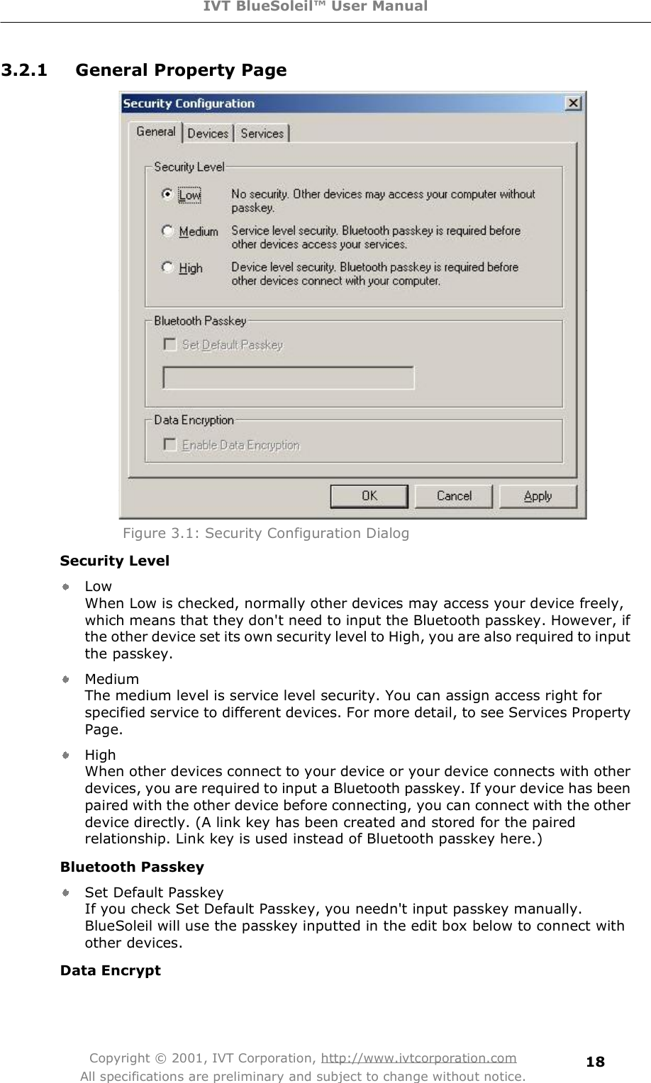 IVT BlueSoleil™ User Manual Copyright © 2001, IVT Corporation, http://www.ivtcorporation.com All specifications are preliminary and subject to change without notice. 183.2.1 General Property Page  Figure 3.1: Security Configuration Dialog Security Level Low When Low is checked, normally other devices may access your device freely, which means that they don&apos;t need to input the Bluetooth passkey. However, if the other device set its own security level to High, you are also required to input the passkey.   Medium The medium level is service level security. You can assign access right for specified service to different devices. For more detail, to see Services Property Page.  High When other devices connect to your device or your device connects with other devices, you are required to input a Bluetooth passkey. If your device has been paired with the other device before connecting, you can connect with the other device directly. (A link key has been created and stored for the paired relationship. Link key is used instead of Bluetooth passkey here.)  Bluetooth Passkey Set Default Passkey If you check Set Default Passkey, you needn&apos;t input passkey manually. BlueSoleil will use the passkey inputted in the edit box below to connect with other devices.  Data Encrypt 