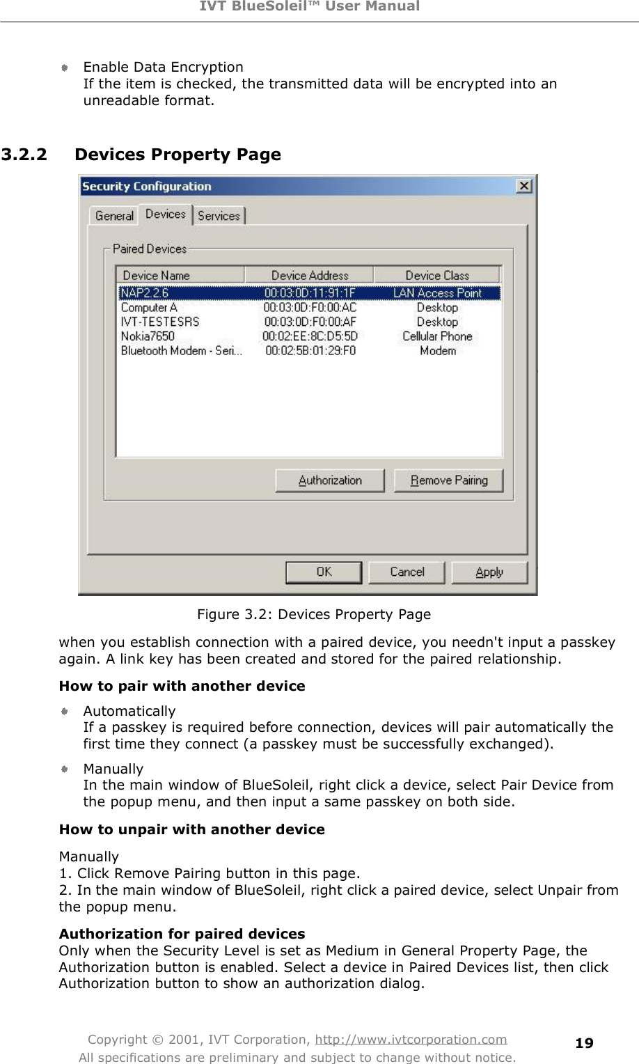 IVT BlueSoleil™ User Manual Copyright © 2001, IVT Corporation, http://www.ivtcorporation.com All specifications are preliminary and subject to change without notice. 19Enable Data Encryption If the item is checked, the transmitted data will be encrypted into an unreadable format.   3.2.2 Devices Property Page  Figure 3.2: Devices Property Page when you establish connection with a paired device, you needn&apos;t input a passkey again. A link key has been created and stored for the paired relationship. How to pair with another device Automatically If a passkey is required before connection, devices will pair automatically the first time they connect (a passkey must be successfully exchanged).  Manually In the main window of BlueSoleil, right click a device, select Pair Device from the popup menu, and then input a same passkey on both side.  How to unpair with another device Manually 1. Click Remove Pairing button in this page. 2. In the main window of BlueSoleil, right click a paired device, select Unpair from the popup menu.  Authorization for paired devices Only when the Security Level is set as Medium in General Property Page, the Authorization button is enabled. Select a device in Paired Devices list, then click Authorization button to show an authorization dialog. 