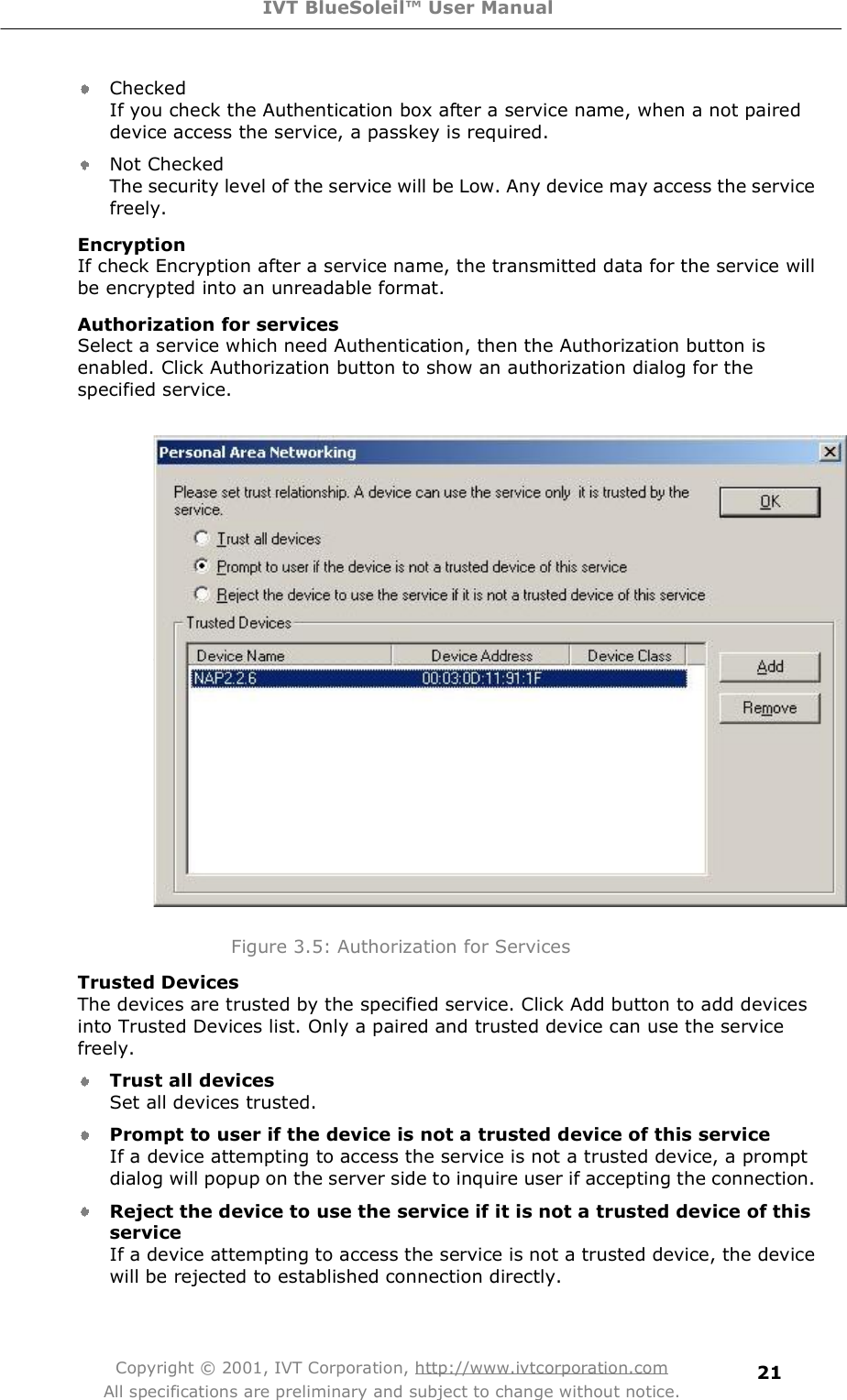 IVT BlueSoleil™ User Manual Copyright © 2001, IVT Corporation, http://www.ivtcorporation.com All specifications are preliminary and subject to change without notice. 21Checked If you check the Authentication box after a service name, when a not paired device access the service, a passkey is required.  Not Checked The security level of the service will be Low. Any device may access the service freely.  Encryption If check Encryption after a service name, the transmitted data for the service will be encrypted into an unreadable format. Authorization for services Select a service which need Authentication, then the Authorization button is enabled. Click Authorization button to show an authorization dialog for the specified service.                       Figure 3.5: Authorization for Services Trusted Devices The devices are trusted by the specified service. Click Add button to add devices into Trusted Devices list. Only a paired and trusted device can use the service freely.  Trust all devices Set all devices trusted.  Prompt to user if the device is not a trusted device of this service If a device attempting to access the service is not a trusted device, a prompt dialog will popup on the server side to inquire user if accepting the connection.  Reject the device to use the service if it is not a trusted device of this serviceIf a device attempting to access the service is not a trusted device, the device will be rejected to established connection directly.  