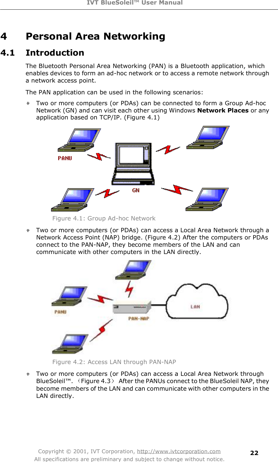 IVT BlueSoleil™ User Manual Copyright © 2001, IVT Corporation, http://www.ivtcorporation.com All specifications are preliminary and subject to change without notice. 224 Personal Area Networking 4.1 Introduction The Bluetooth Personal Area Networking (PAN) is a Bluetooth application, which enables devices to form an ad-hoc network or to access a remote network through a network access point. The PAN application can be used in the following scenarios: Two or more computers (or PDAs) can be connected to form a Group Ad-hoc Network (GN) and can visit each other using Windows Network Places or any application based on TCP/IP. (Figure 4.1)  Figure 4.1: Group Ad-hoc Network Two or more computers (or PDAs) can access a Local Area Network through a Network Access Point (NAP) bridge. (Figure 4.2) After the computers or PDAs connect to the PAN-NAP, they become members of the LAN and can communicate with other computers in the LAN directly.  Figure 4.2: Access LAN through PAN-NAP Two or more computers (or PDAs) can access a Local Area Network through BlueSoleil!.  Figure 4.3  After the PANUs connect to the BlueSoleil NAP, they become members of the LAN and can communicate with other computers in the LAN directly. 