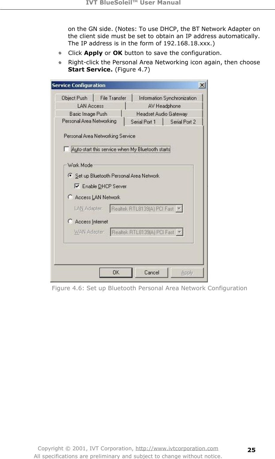 IVT BlueSoleil™ User Manual Copyright © 2001, IVT Corporation, http://www.ivtcorporation.com All specifications are preliminary and subject to change without notice. 25on the GN side. (Notes: To use DHCP, the BT Network Adapter on the client side must be set to obtain an IP address automatically. The IP address is in the form of 192.168.18.xxx.) Click Apply or OK button to save the configuration. Right-click the Personal Area Networking icon again, then choose Start Service. (Figure 4.7)   Figure 4.6: Set up Bluetooth Personal Area Network Configuration 