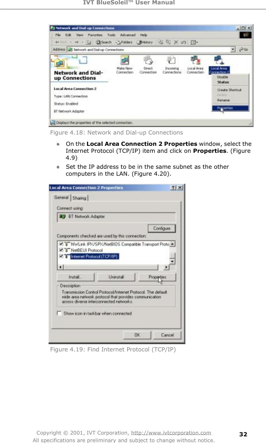 IVT BlueSoleil™ User Manual Copyright © 2001, IVT Corporation, http://www.ivtcorporation.com All specifications are preliminary and subject to change without notice. 32 Figure 4.18: Network and Dial-up Connections  On the Local Area Connection 2 Properties window, select the Internet Protocol (TCP/IP) item and click on Properties. (Figure 4.9) Set the IP address to be in the same subnet as the other computers in the LAN. (Figure 4.20).  Figure 4.19: Find Internet Protocol (TCP/IP) 