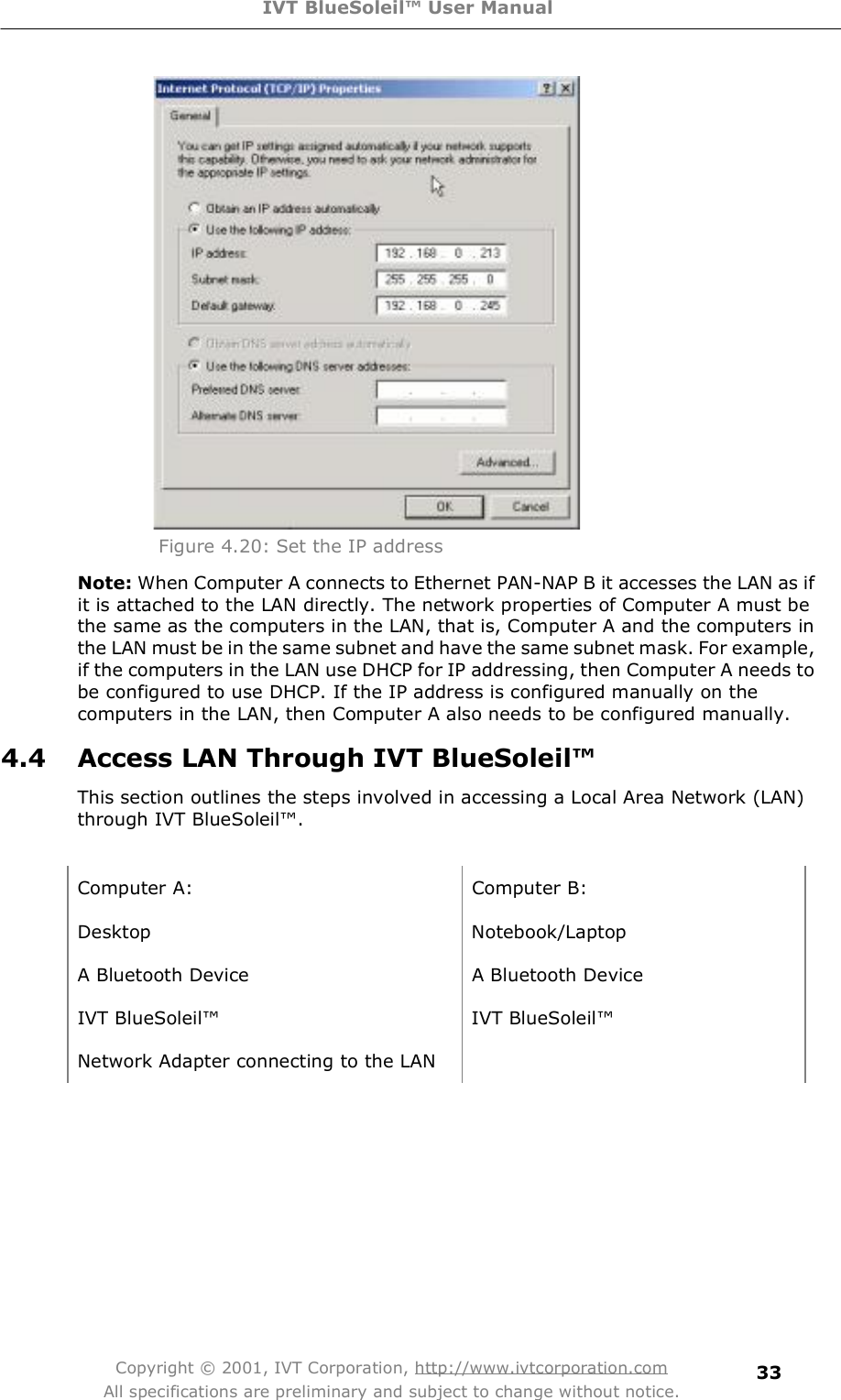 IVT BlueSoleil™ User Manual Copyright © 2001, IVT Corporation, http://www.ivtcorporation.com All specifications are preliminary and subject to change without notice. 33  Figure 4.20: Set the IP address Note: When Computer A connects to Ethernet PAN-NAP B it accesses the LAN as if it is attached to the LAN directly. The network properties of Computer A must be the same as the computers in the LAN, that is, Computer A and the computers in the LAN must be in the same subnet and have the same subnet mask. For example, if the computers in the LAN use DHCP for IP addressing, then Computer A needs to be configured to use DHCP. If the IP address is configured manually on the computers in the LAN, then Computer A also needs to be configured manually. 4.4 Access LAN Through IVT BlueSoleil™ This section outlines the steps involved in accessing a Local Area Network (LAN) through IVT BlueSoleil!.  Computer A: Computer B: Desktop Notebook/Laptop A Bluetooth Device  A Bluetooth Device IVT BlueSoleil! IVT BlueSoleil! Network Adapter connecting to the LAN   